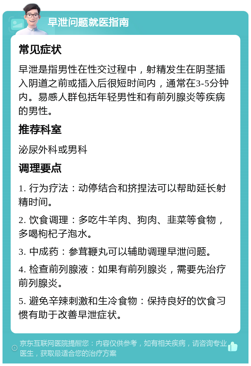 早泄问题就医指南 常见症状 早泄是指男性在性交过程中，射精发生在阴茎插入阴道之前或插入后很短时间内，通常在3-5分钟内。易感人群包括年轻男性和有前列腺炎等疾病的男性。 推荐科室 泌尿外科或男科 调理要点 1. 行为疗法：动停结合和挤捏法可以帮助延长射精时间。 2. 饮食调理：多吃牛羊肉、狗肉、韭菜等食物，多喝枸杞子泡水。 3. 中成药：参茸鞭丸可以辅助调理早泄问题。 4. 检查前列腺液：如果有前列腺炎，需要先治疗前列腺炎。 5. 避免辛辣刺激和生冷食物：保持良好的饮食习惯有助于改善早泄症状。