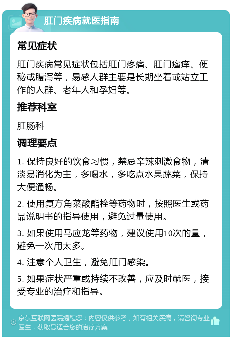 肛门疾病就医指南 常见症状 肛门疾病常见症状包括肛门疼痛、肛门瘙痒、便秘或腹泻等，易感人群主要是长期坐着或站立工作的人群、老年人和孕妇等。 推荐科室 肛肠科 调理要点 1. 保持良好的饮食习惯，禁忌辛辣刺激食物，清淡易消化为主，多喝水，多吃点水果蔬菜，保持大便通畅。 2. 使用复方角菜酸酯栓等药物时，按照医生或药品说明书的指导使用，避免过量使用。 3. 如果使用马应龙等药物，建议使用10次的量，避免一次用太多。 4. 注意个人卫生，避免肛门感染。 5. 如果症状严重或持续不改善，应及时就医，接受专业的治疗和指导。