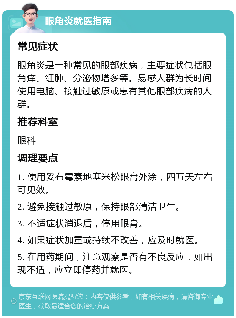 眼角炎就医指南 常见症状 眼角炎是一种常见的眼部疾病，主要症状包括眼角痒、红肿、分泌物增多等。易感人群为长时间使用电脑、接触过敏原或患有其他眼部疾病的人群。 推荐科室 眼科 调理要点 1. 使用妥布霉素地塞米松眼膏外涂，四五天左右可见效。 2. 避免接触过敏原，保持眼部清洁卫生。 3. 不适症状消退后，停用眼膏。 4. 如果症状加重或持续不改善，应及时就医。 5. 在用药期间，注意观察是否有不良反应，如出现不适，应立即停药并就医。