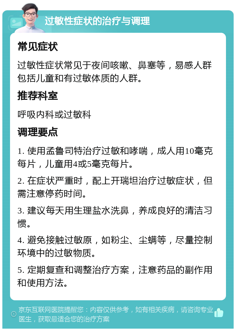 过敏性症状的治疗与调理 常见症状 过敏性症状常见于夜间咳嗽、鼻塞等，易感人群包括儿童和有过敏体质的人群。 推荐科室 呼吸内科或过敏科 调理要点 1. 使用孟鲁司特治疗过敏和哮喘，成人用10毫克每片，儿童用4或5毫克每片。 2. 在症状严重时，配上开瑞坦治疗过敏症状，但需注意停药时间。 3. 建议每天用生理盐水洗鼻，养成良好的清洁习惯。 4. 避免接触过敏原，如粉尘、尘螨等，尽量控制环境中的过敏物质。 5. 定期复查和调整治疗方案，注意药品的副作用和使用方法。