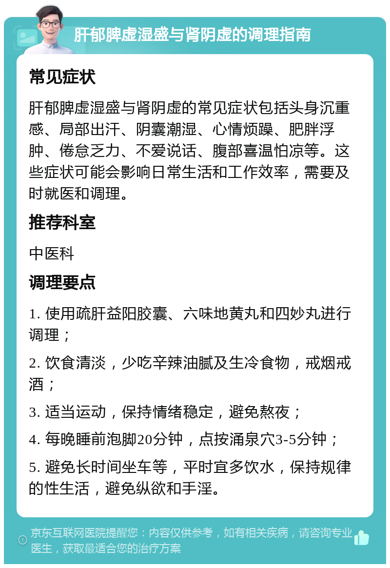 肝郁脾虚湿盛与肾阴虚的调理指南 常见症状 肝郁脾虚湿盛与肾阴虚的常见症状包括头身沉重感、局部出汗、阴囊潮湿、心情烦躁、肥胖浮肿、倦怠乏力、不爱说话、腹部喜温怕凉等。这些症状可能会影响日常生活和工作效率，需要及时就医和调理。 推荐科室 中医科 调理要点 1. 使用疏肝益阳胶囊、六味地黄丸和四妙丸进行调理； 2. 饮食清淡，少吃辛辣油腻及生冷食物，戒烟戒酒； 3. 适当运动，保持情绪稳定，避免熬夜； 4. 每晚睡前泡脚20分钟，点按涌泉穴3-5分钟； 5. 避免长时间坐车等，平时宜多饮水，保持规律的性生活，避免纵欲和手淫。