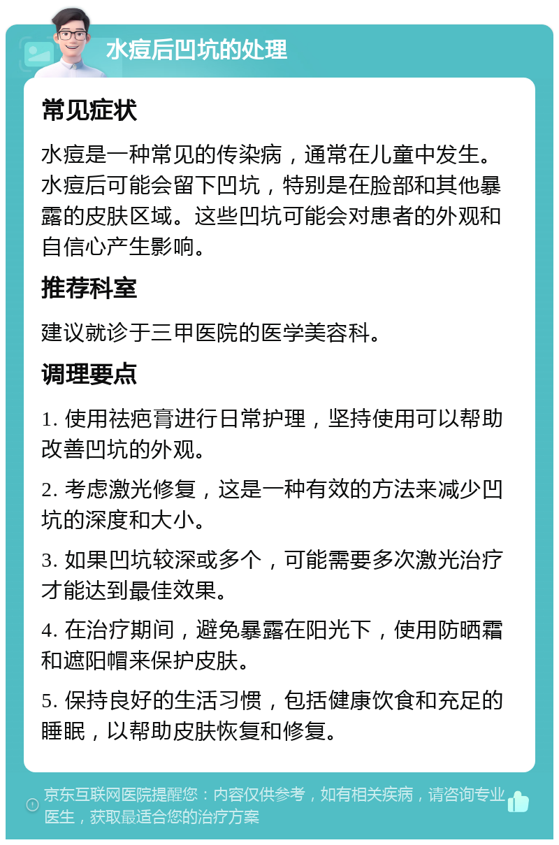 水痘后凹坑的处理 常见症状 水痘是一种常见的传染病，通常在儿童中发生。水痘后可能会留下凹坑，特别是在脸部和其他暴露的皮肤区域。这些凹坑可能会对患者的外观和自信心产生影响。 推荐科室 建议就诊于三甲医院的医学美容科。 调理要点 1. 使用祛疤膏进行日常护理，坚持使用可以帮助改善凹坑的外观。 2. 考虑激光修复，这是一种有效的方法来减少凹坑的深度和大小。 3. 如果凹坑较深或多个，可能需要多次激光治疗才能达到最佳效果。 4. 在治疗期间，避免暴露在阳光下，使用防晒霜和遮阳帽来保护皮肤。 5. 保持良好的生活习惯，包括健康饮食和充足的睡眠，以帮助皮肤恢复和修复。