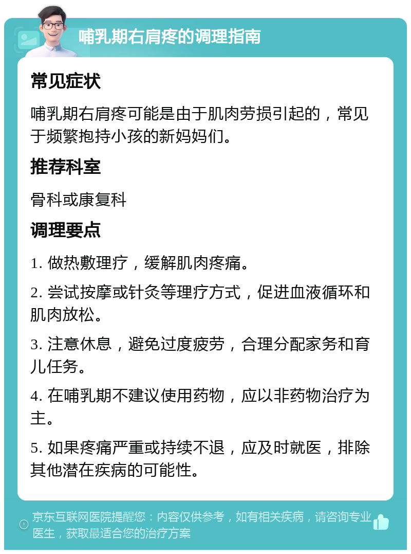 哺乳期右肩疼的调理指南 常见症状 哺乳期右肩疼可能是由于肌肉劳损引起的，常见于频繁抱持小孩的新妈妈们。 推荐科室 骨科或康复科 调理要点 1. 做热敷理疗，缓解肌肉疼痛。 2. 尝试按摩或针灸等理疗方式，促进血液循环和肌肉放松。 3. 注意休息，避免过度疲劳，合理分配家务和育儿任务。 4. 在哺乳期不建议使用药物，应以非药物治疗为主。 5. 如果疼痛严重或持续不退，应及时就医，排除其他潜在疾病的可能性。