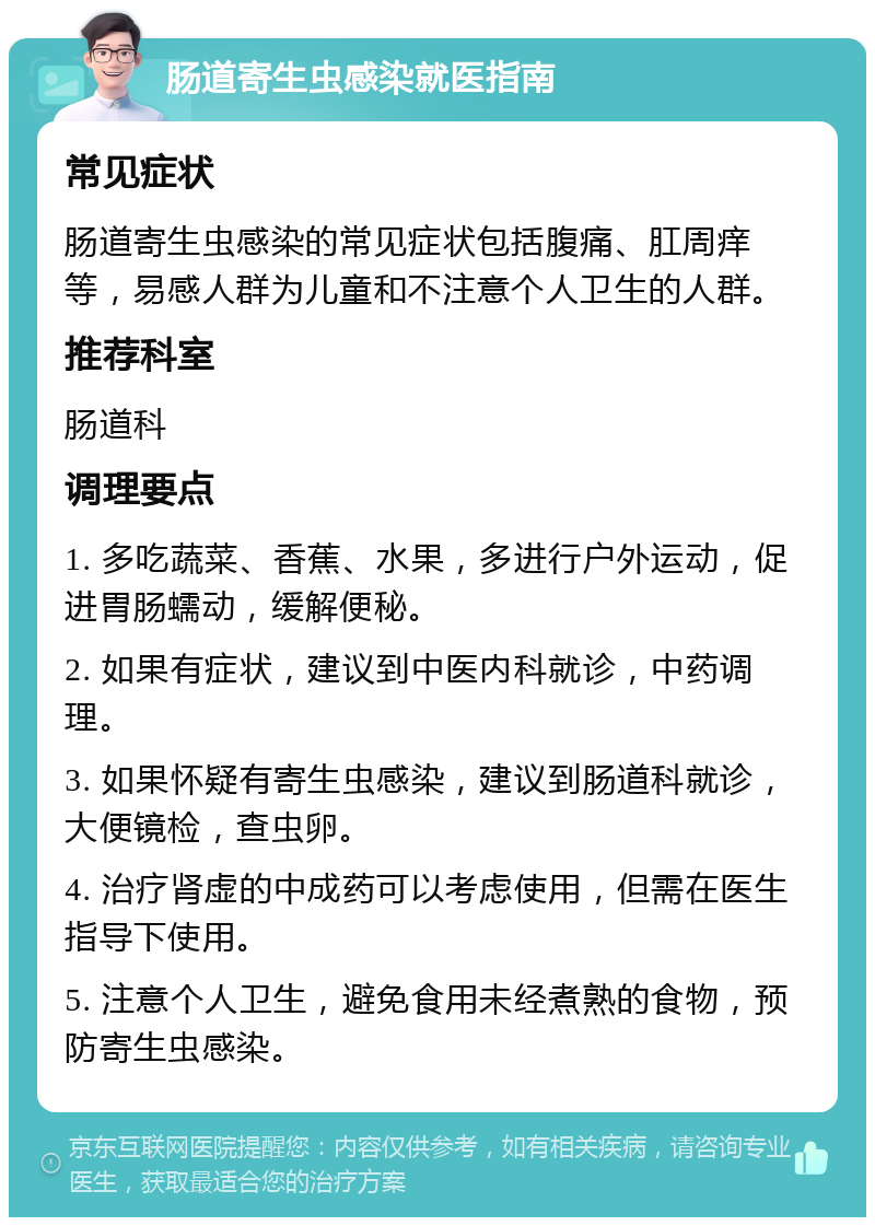 肠道寄生虫感染就医指南 常见症状 肠道寄生虫感染的常见症状包括腹痛、肛周痒等，易感人群为儿童和不注意个人卫生的人群。 推荐科室 肠道科 调理要点 1. 多吃蔬菜、香蕉、水果，多进行户外运动，促进胃肠蠕动，缓解便秘。 2. 如果有症状，建议到中医内科就诊，中药调理。 3. 如果怀疑有寄生虫感染，建议到肠道科就诊，大便镜检，查虫卵。 4. 治疗肾虚的中成药可以考虑使用，但需在医生指导下使用。 5. 注意个人卫生，避免食用未经煮熟的食物，预防寄生虫感染。