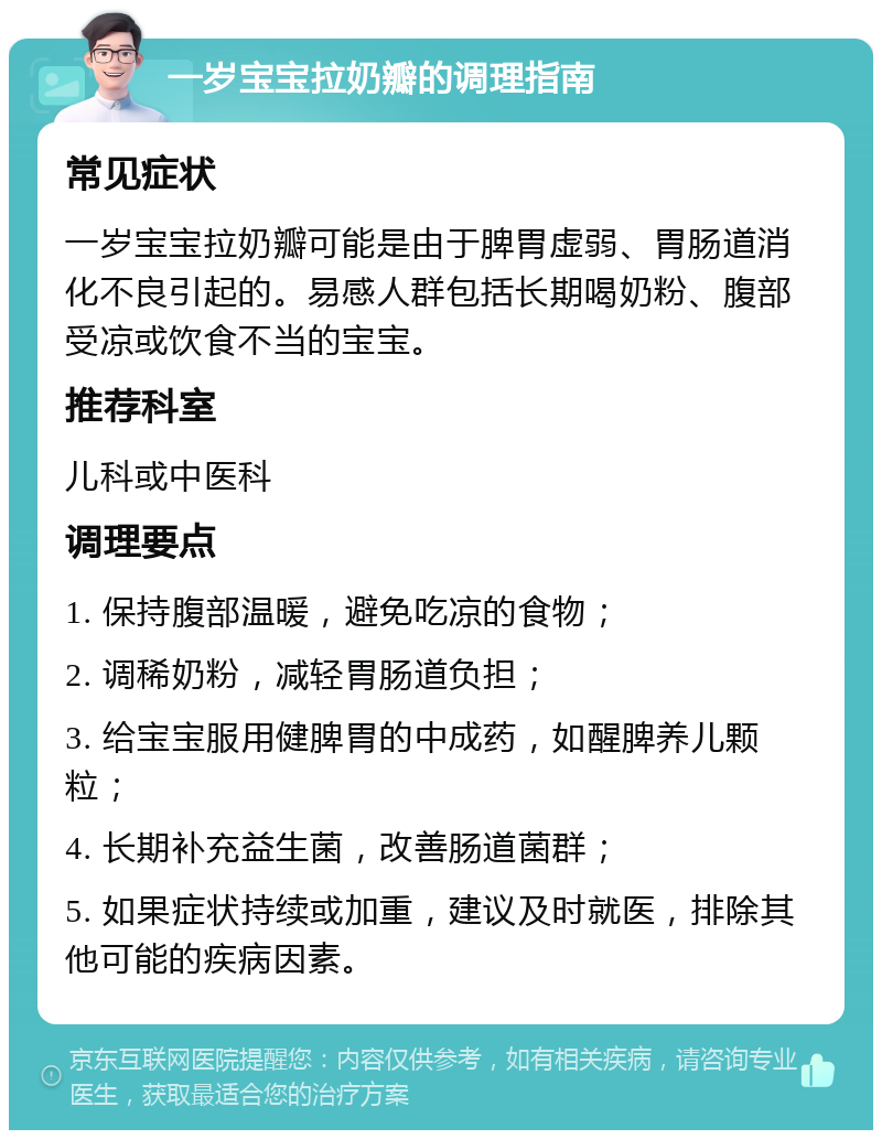 一岁宝宝拉奶瓣的调理指南 常见症状 一岁宝宝拉奶瓣可能是由于脾胃虚弱、胃肠道消化不良引起的。易感人群包括长期喝奶粉、腹部受凉或饮食不当的宝宝。 推荐科室 儿科或中医科 调理要点 1. 保持腹部温暖，避免吃凉的食物； 2. 调稀奶粉，减轻胃肠道负担； 3. 给宝宝服用健脾胃的中成药，如醒脾养儿颗粒； 4. 长期补充益生菌，改善肠道菌群； 5. 如果症状持续或加重，建议及时就医，排除其他可能的疾病因素。