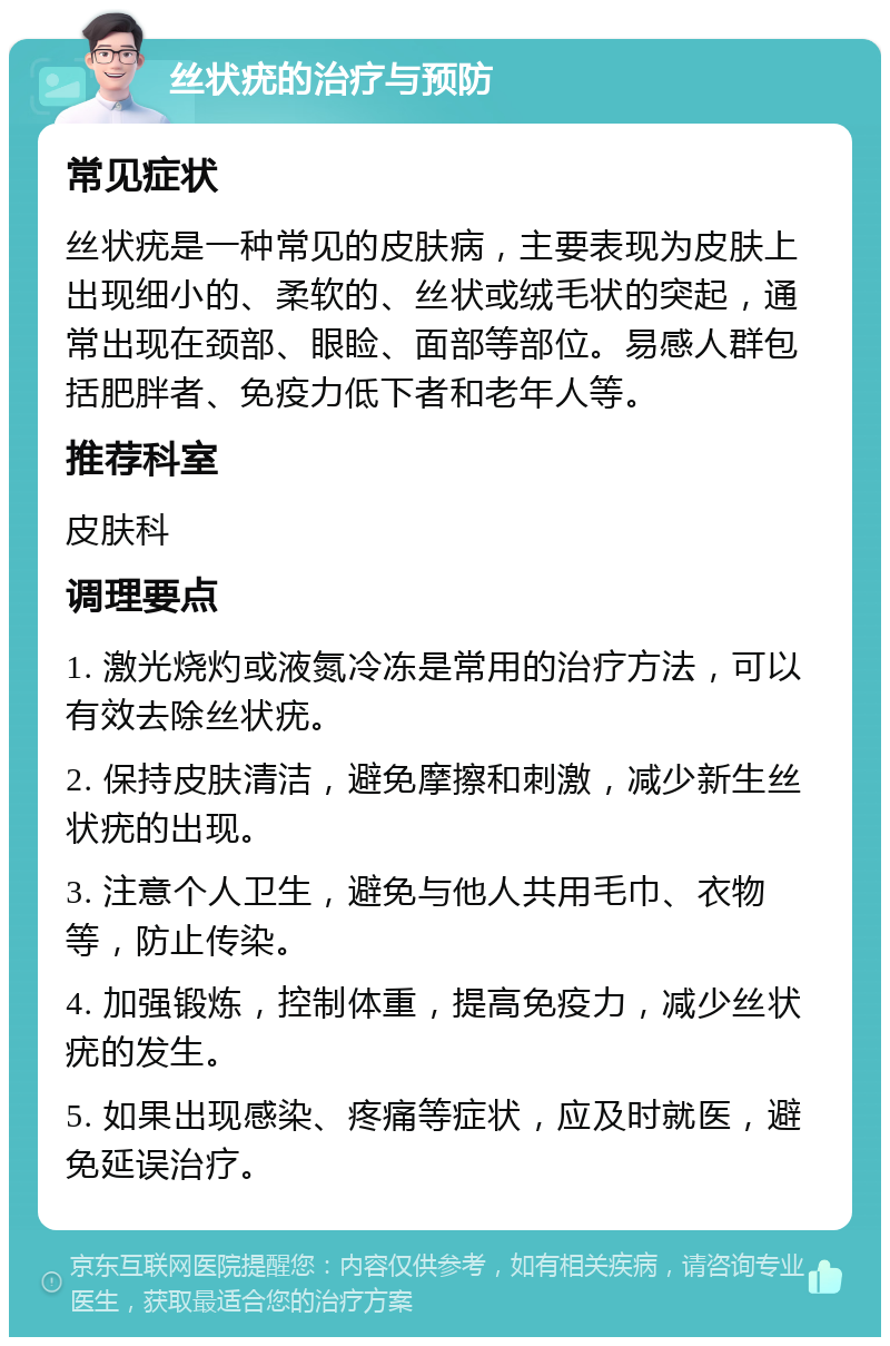 丝状疣的治疗与预防 常见症状 丝状疣是一种常见的皮肤病，主要表现为皮肤上出现细小的、柔软的、丝状或绒毛状的突起，通常出现在颈部、眼睑、面部等部位。易感人群包括肥胖者、免疫力低下者和老年人等。 推荐科室 皮肤科 调理要点 1. 激光烧灼或液氮冷冻是常用的治疗方法，可以有效去除丝状疣。 2. 保持皮肤清洁，避免摩擦和刺激，减少新生丝状疣的出现。 3. 注意个人卫生，避免与他人共用毛巾、衣物等，防止传染。 4. 加强锻炼，控制体重，提高免疫力，减少丝状疣的发生。 5. 如果出现感染、疼痛等症状，应及时就医，避免延误治疗。