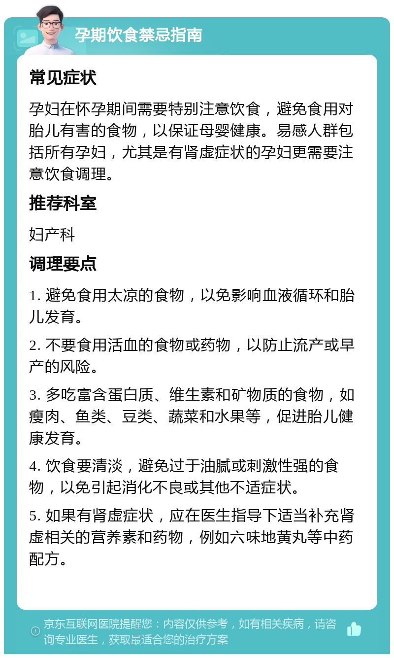 孕期饮食禁忌指南 常见症状 孕妇在怀孕期间需要特别注意饮食，避免食用对胎儿有害的食物，以保证母婴健康。易感人群包括所有孕妇，尤其是有肾虚症状的孕妇更需要注意饮食调理。 推荐科室 妇产科 调理要点 1. 避免食用太凉的食物，以免影响血液循环和胎儿发育。 2. 不要食用活血的食物或药物，以防止流产或早产的风险。 3. 多吃富含蛋白质、维生素和矿物质的食物，如瘦肉、鱼类、豆类、蔬菜和水果等，促进胎儿健康发育。 4. 饮食要清淡，避免过于油腻或刺激性强的食物，以免引起消化不良或其他不适症状。 5. 如果有肾虚症状，应在医生指导下适当补充肾虚相关的营养素和药物，例如六味地黄丸等中药配方。