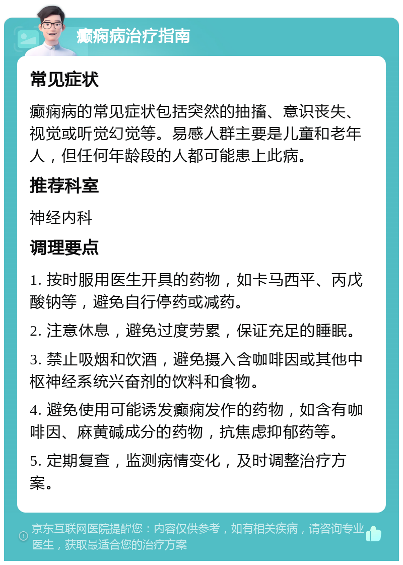 癫痫病治疗指南 常见症状 癫痫病的常见症状包括突然的抽搐、意识丧失、视觉或听觉幻觉等。易感人群主要是儿童和老年人，但任何年龄段的人都可能患上此病。 推荐科室 神经内科 调理要点 1. 按时服用医生开具的药物，如卡马西平、丙戊酸钠等，避免自行停药或减药。 2. 注意休息，避免过度劳累，保证充足的睡眠。 3. 禁止吸烟和饮酒，避免摄入含咖啡因或其他中枢神经系统兴奋剂的饮料和食物。 4. 避免使用可能诱发癫痫发作的药物，如含有咖啡因、麻黄碱成分的药物，抗焦虑抑郁药等。 5. 定期复查，监测病情变化，及时调整治疗方案。