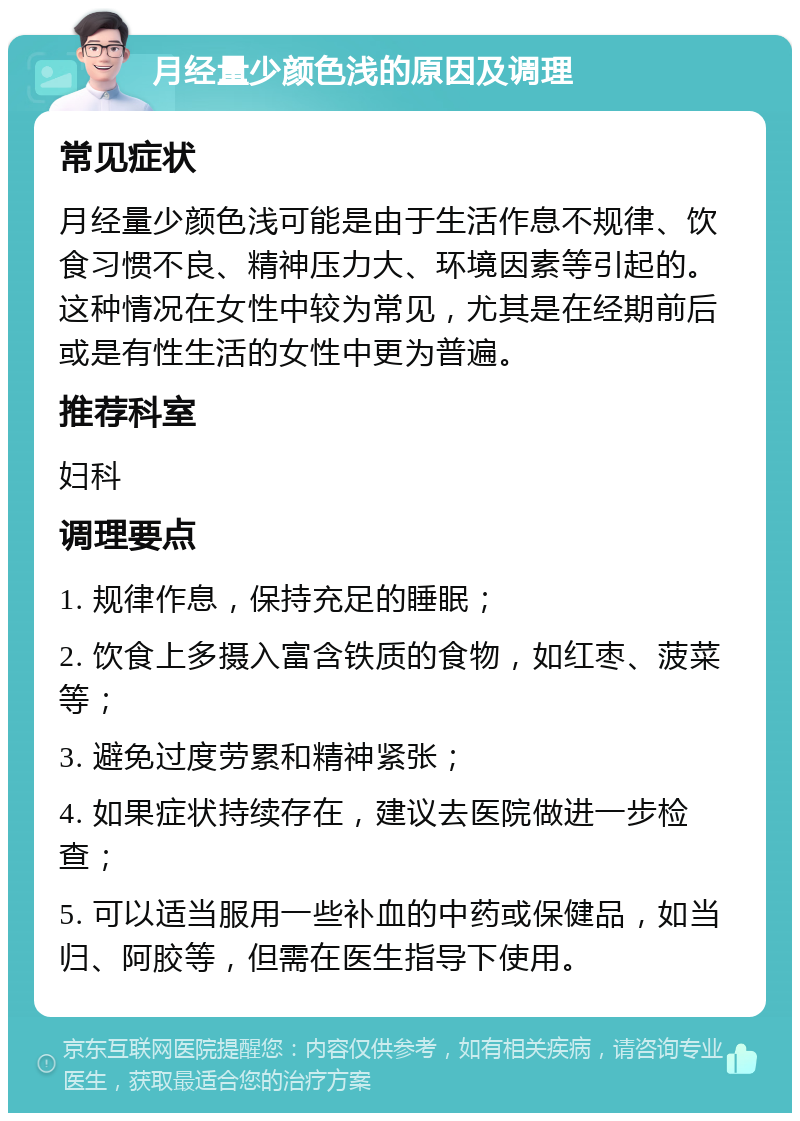 月经量少颜色浅的原因及调理 常见症状 月经量少颜色浅可能是由于生活作息不规律、饮食习惯不良、精神压力大、环境因素等引起的。这种情况在女性中较为常见，尤其是在经期前后或是有性生活的女性中更为普遍。 推荐科室 妇科 调理要点 1. 规律作息，保持充足的睡眠； 2. 饮食上多摄入富含铁质的食物，如红枣、菠菜等； 3. 避免过度劳累和精神紧张； 4. 如果症状持续存在，建议去医院做进一步检查； 5. 可以适当服用一些补血的中药或保健品，如当归、阿胶等，但需在医生指导下使用。