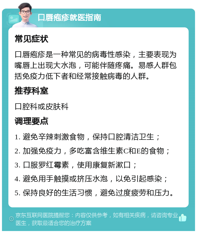 口唇疱疹就医指南 常见症状 口唇疱疹是一种常见的病毒性感染，主要表现为嘴唇上出现大水泡，可能伴随疼痛。易感人群包括免疫力低下者和经常接触病毒的人群。 推荐科室 口腔科或皮肤科 调理要点 1. 避免辛辣刺激食物，保持口腔清洁卫生； 2. 加强免疫力，多吃富含维生素C和E的食物； 3. 口服罗红霉素，使用康复新漱口； 4. 避免用手触摸或挤压水泡，以免引起感染； 5. 保持良好的生活习惯，避免过度疲劳和压力。