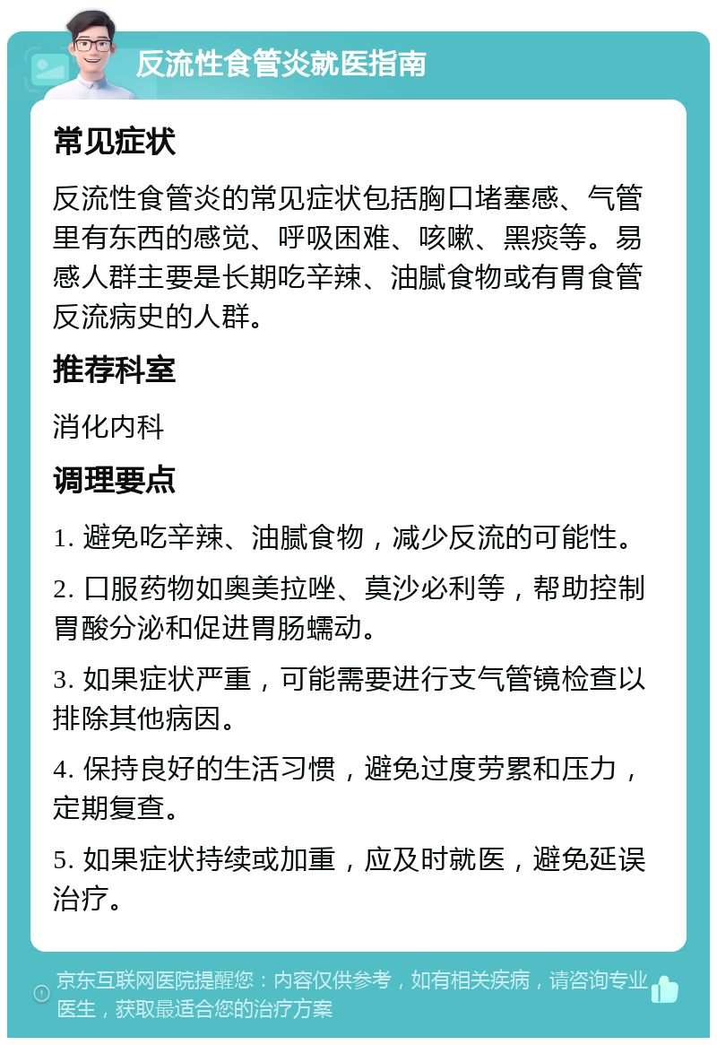 反流性食管炎就医指南 常见症状 反流性食管炎的常见症状包括胸口堵塞感、气管里有东西的感觉、呼吸困难、咳嗽、黑痰等。易感人群主要是长期吃辛辣、油腻食物或有胃食管反流病史的人群。 推荐科室 消化内科 调理要点 1. 避免吃辛辣、油腻食物，减少反流的可能性。 2. 口服药物如奥美拉唑、莫沙必利等，帮助控制胃酸分泌和促进胃肠蠕动。 3. 如果症状严重，可能需要进行支气管镜检查以排除其他病因。 4. 保持良好的生活习惯，避免过度劳累和压力，定期复查。 5. 如果症状持续或加重，应及时就医，避免延误治疗。