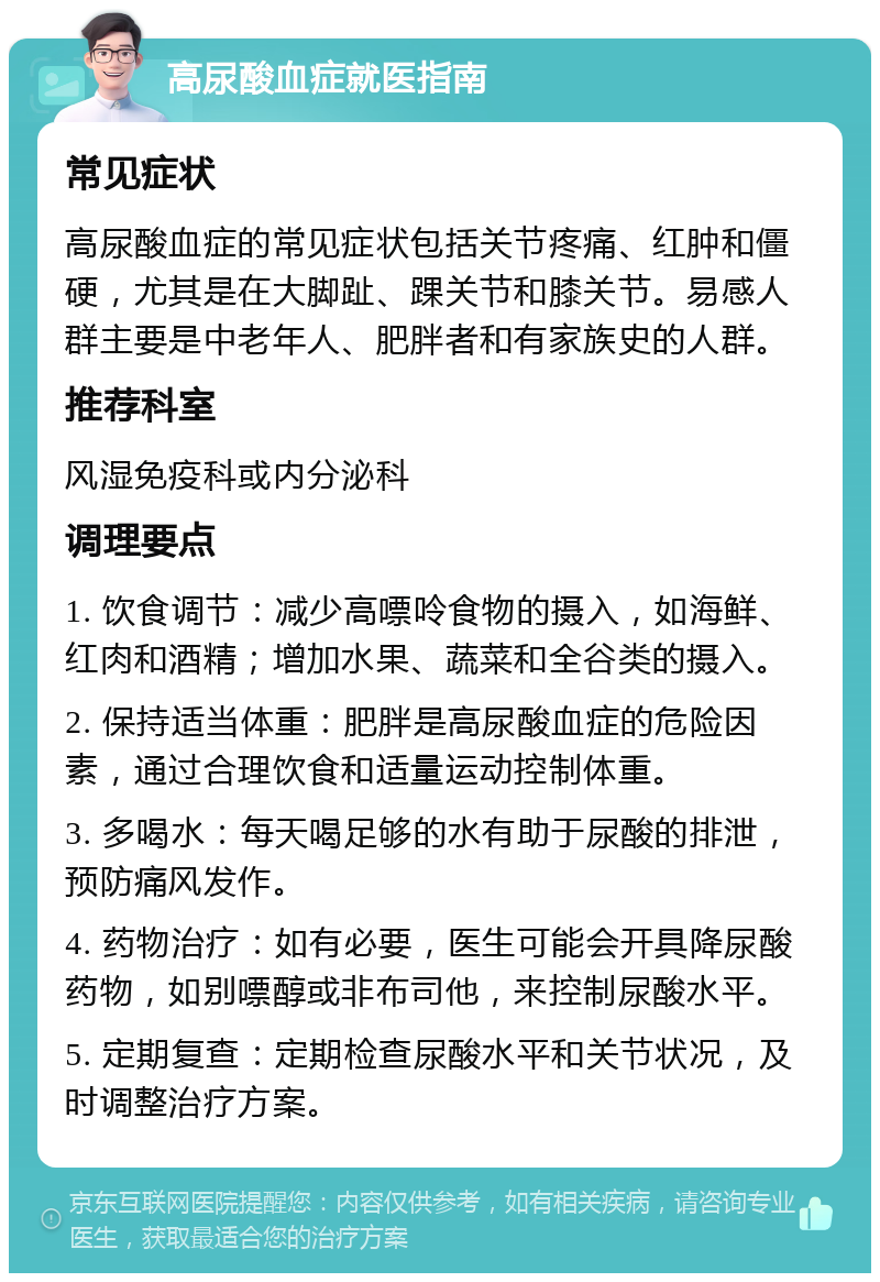 高尿酸血症就医指南 常见症状 高尿酸血症的常见症状包括关节疼痛、红肿和僵硬，尤其是在大脚趾、踝关节和膝关节。易感人群主要是中老年人、肥胖者和有家族史的人群。 推荐科室 风湿免疫科或内分泌科 调理要点 1. 饮食调节：减少高嘌呤食物的摄入，如海鲜、红肉和酒精；增加水果、蔬菜和全谷类的摄入。 2. 保持适当体重：肥胖是高尿酸血症的危险因素，通过合理饮食和适量运动控制体重。 3. 多喝水：每天喝足够的水有助于尿酸的排泄，预防痛风发作。 4. 药物治疗：如有必要，医生可能会开具降尿酸药物，如别嘌醇或非布司他，来控制尿酸水平。 5. 定期复查：定期检查尿酸水平和关节状况，及时调整治疗方案。