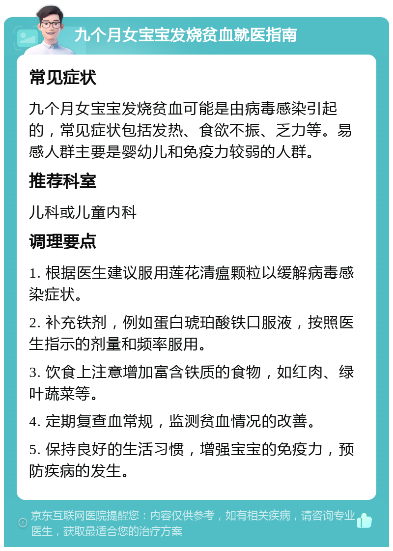 九个月女宝宝发烧贫血就医指南 常见症状 九个月女宝宝发烧贫血可能是由病毒感染引起的，常见症状包括发热、食欲不振、乏力等。易感人群主要是婴幼儿和免疫力较弱的人群。 推荐科室 儿科或儿童内科 调理要点 1. 根据医生建议服用莲花清瘟颗粒以缓解病毒感染症状。 2. 补充铁剂，例如蛋白琥珀酸铁口服液，按照医生指示的剂量和频率服用。 3. 饮食上注意增加富含铁质的食物，如红肉、绿叶蔬菜等。 4. 定期复查血常规，监测贫血情况的改善。 5. 保持良好的生活习惯，增强宝宝的免疫力，预防疾病的发生。