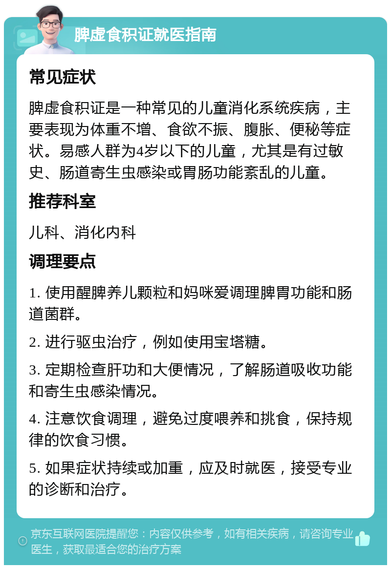 脾虚食积证就医指南 常见症状 脾虚食积证是一种常见的儿童消化系统疾病，主要表现为体重不增、食欲不振、腹胀、便秘等症状。易感人群为4岁以下的儿童，尤其是有过敏史、肠道寄生虫感染或胃肠功能紊乱的儿童。 推荐科室 儿科、消化内科 调理要点 1. 使用醒脾养儿颗粒和妈咪爱调理脾胃功能和肠道菌群。 2. 进行驱虫治疗，例如使用宝塔糖。 3. 定期检查肝功和大便情况，了解肠道吸收功能和寄生虫感染情况。 4. 注意饮食调理，避免过度喂养和挑食，保持规律的饮食习惯。 5. 如果症状持续或加重，应及时就医，接受专业的诊断和治疗。