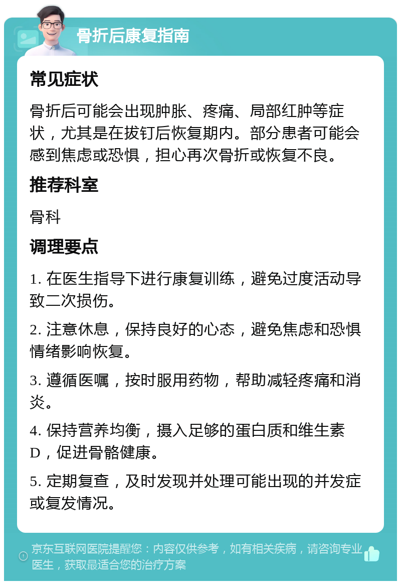 骨折后康复指南 常见症状 骨折后可能会出现肿胀、疼痛、局部红肿等症状，尤其是在拔钉后恢复期内。部分患者可能会感到焦虑或恐惧，担心再次骨折或恢复不良。 推荐科室 骨科 调理要点 1. 在医生指导下进行康复训练，避免过度活动导致二次损伤。 2. 注意休息，保持良好的心态，避免焦虑和恐惧情绪影响恢复。 3. 遵循医嘱，按时服用药物，帮助减轻疼痛和消炎。 4. 保持营养均衡，摄入足够的蛋白质和维生素D，促进骨骼健康。 5. 定期复查，及时发现并处理可能出现的并发症或复发情况。