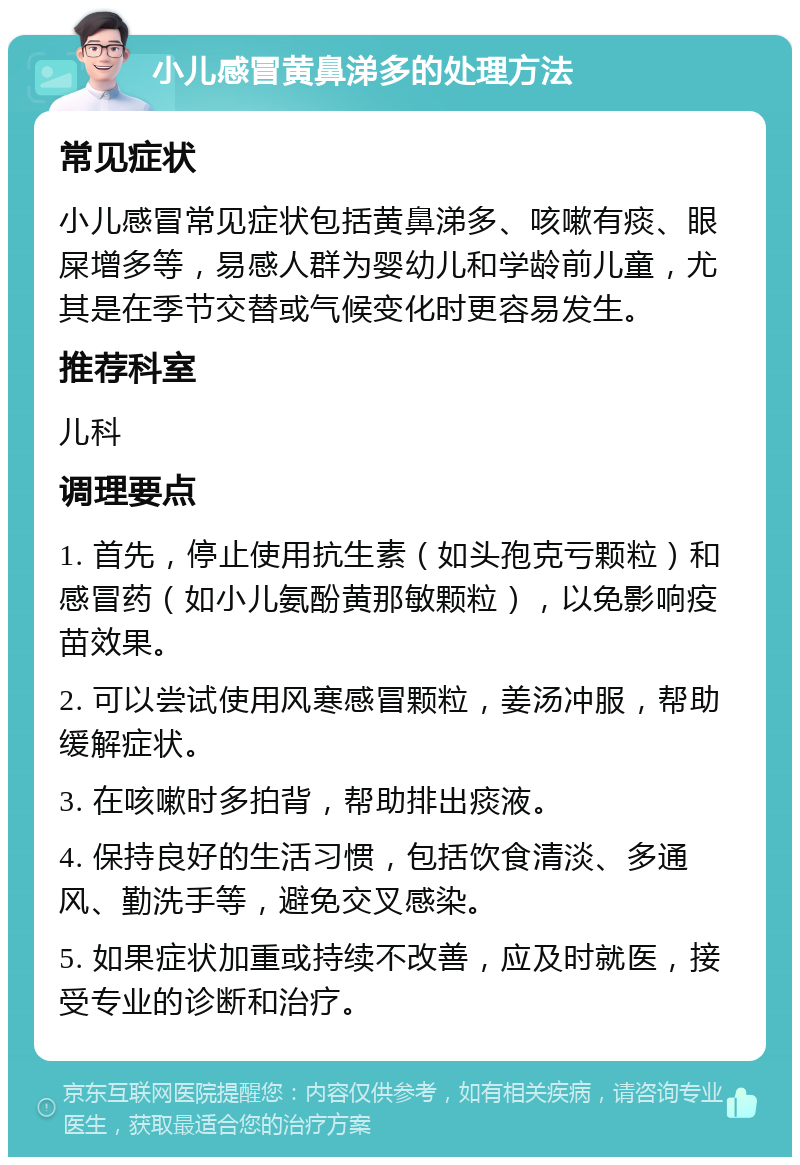 小儿感冒黄鼻涕多的处理方法 常见症状 小儿感冒常见症状包括黄鼻涕多、咳嗽有痰、眼屎增多等，易感人群为婴幼儿和学龄前儿童，尤其是在季节交替或气候变化时更容易发生。 推荐科室 儿科 调理要点 1. 首先，停止使用抗生素（如头孢克亏颗粒）和感冒药（如小儿氨酚黄那敏颗粒），以免影响疫苗效果。 2. 可以尝试使用风寒感冒颗粒，姜汤冲服，帮助缓解症状。 3. 在咳嗽时多拍背，帮助排出痰液。 4. 保持良好的生活习惯，包括饮食清淡、多通风、勤洗手等，避免交叉感染。 5. 如果症状加重或持续不改善，应及时就医，接受专业的诊断和治疗。