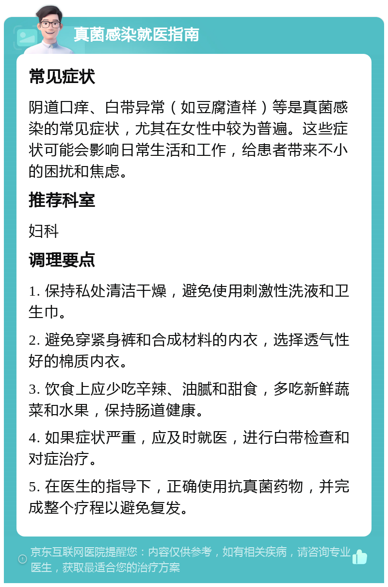 真菌感染就医指南 常见症状 阴道口痒、白带异常（如豆腐渣样）等是真菌感染的常见症状，尤其在女性中较为普遍。这些症状可能会影响日常生活和工作，给患者带来不小的困扰和焦虑。 推荐科室 妇科 调理要点 1. 保持私处清洁干燥，避免使用刺激性洗液和卫生巾。 2. 避免穿紧身裤和合成材料的内衣，选择透气性好的棉质内衣。 3. 饮食上应少吃辛辣、油腻和甜食，多吃新鲜蔬菜和水果，保持肠道健康。 4. 如果症状严重，应及时就医，进行白带检查和对症治疗。 5. 在医生的指导下，正确使用抗真菌药物，并完成整个疗程以避免复发。