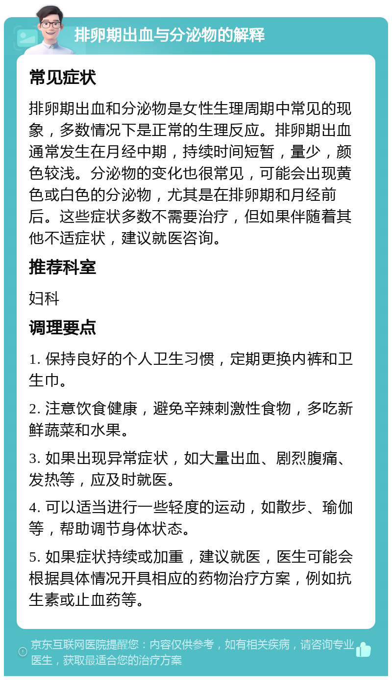 排卵期出血与分泌物的解释 常见症状 排卵期出血和分泌物是女性生理周期中常见的现象，多数情况下是正常的生理反应。排卵期出血通常发生在月经中期，持续时间短暂，量少，颜色较浅。分泌物的变化也很常见，可能会出现黄色或白色的分泌物，尤其是在排卵期和月经前后。这些症状多数不需要治疗，但如果伴随着其他不适症状，建议就医咨询。 推荐科室 妇科 调理要点 1. 保持良好的个人卫生习惯，定期更换内裤和卫生巾。 2. 注意饮食健康，避免辛辣刺激性食物，多吃新鲜蔬菜和水果。 3. 如果出现异常症状，如大量出血、剧烈腹痛、发热等，应及时就医。 4. 可以适当进行一些轻度的运动，如散步、瑜伽等，帮助调节身体状态。 5. 如果症状持续或加重，建议就医，医生可能会根据具体情况开具相应的药物治疗方案，例如抗生素或止血药等。