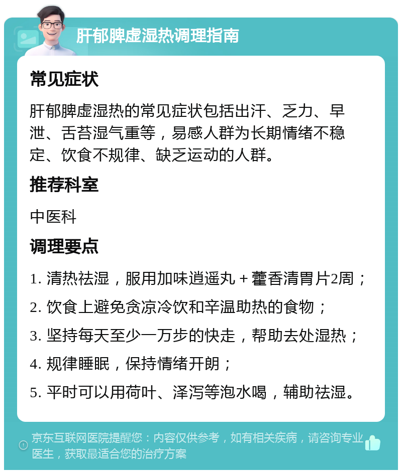 肝郁脾虚湿热调理指南 常见症状 肝郁脾虚湿热的常见症状包括出汗、乏力、早泄、舌苔湿气重等，易感人群为长期情绪不稳定、饮食不规律、缺乏运动的人群。 推荐科室 中医科 调理要点 1. 清热祛湿，服用加味逍遥丸＋藿香清胃片2周； 2. 饮食上避免贪凉冷饮和辛温助热的食物； 3. 坚持每天至少一万步的快走，帮助去处湿热； 4. 规律睡眠，保持情绪开朗； 5. 平时可以用荷叶、泽泻等泡水喝，辅助祛湿。