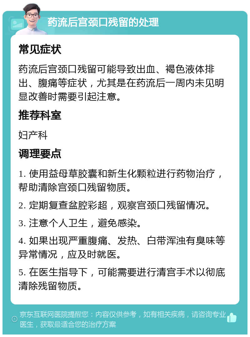 药流后宫颈口残留的处理 常见症状 药流后宫颈口残留可能导致出血、褐色液体排出、腹痛等症状，尤其是在药流后一周内未见明显改善时需要引起注意。 推荐科室 妇产科 调理要点 1. 使用益母草胶囊和新生化颗粒进行药物治疗，帮助清除宫颈口残留物质。 2. 定期复查盆腔彩超，观察宫颈口残留情况。 3. 注意个人卫生，避免感染。 4. 如果出现严重腹痛、发热、白带浑浊有臭味等异常情况，应及时就医。 5. 在医生指导下，可能需要进行清宫手术以彻底清除残留物质。