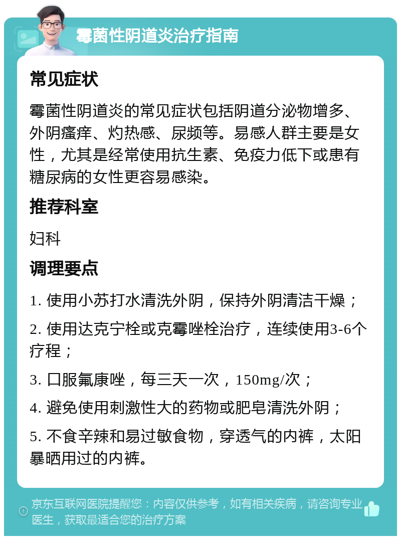 霉菌性阴道炎治疗指南 常见症状 霉菌性阴道炎的常见症状包括阴道分泌物增多、外阴瘙痒、灼热感、尿频等。易感人群主要是女性，尤其是经常使用抗生素、免疫力低下或患有糖尿病的女性更容易感染。 推荐科室 妇科 调理要点 1. 使用小苏打水清洗外阴，保持外阴清洁干燥； 2. 使用达克宁栓或克霉唑栓治疗，连续使用3-6个疗程； 3. 口服氟康唑，每三天一次，150mg/次； 4. 避免使用刺激性大的药物或肥皂清洗外阴； 5. 不食辛辣和易过敏食物，穿透气的内裤，太阳暴晒用过的内裤。