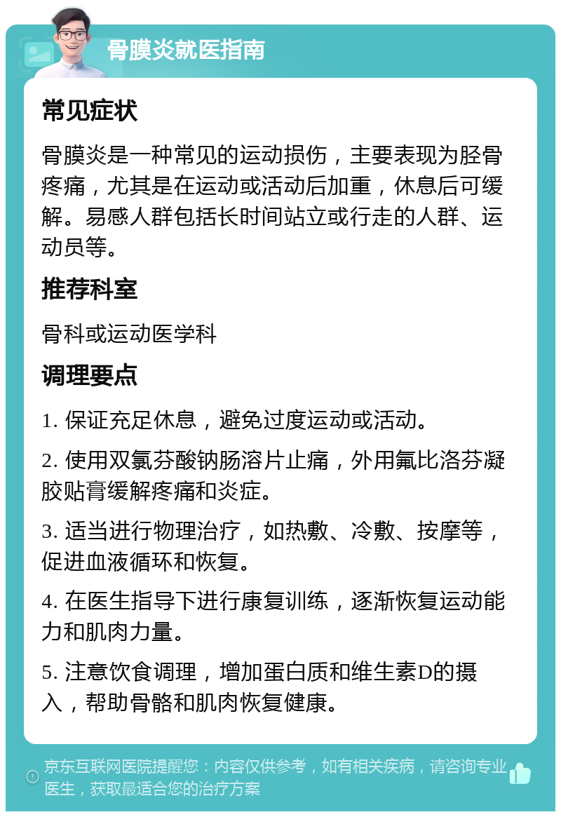 骨膜炎就医指南 常见症状 骨膜炎是一种常见的运动损伤，主要表现为胫骨疼痛，尤其是在运动或活动后加重，休息后可缓解。易感人群包括长时间站立或行走的人群、运动员等。 推荐科室 骨科或运动医学科 调理要点 1. 保证充足休息，避免过度运动或活动。 2. 使用双氯芬酸钠肠溶片止痛，外用氟比洛芬凝胶贴膏缓解疼痛和炎症。 3. 适当进行物理治疗，如热敷、冷敷、按摩等，促进血液循环和恢复。 4. 在医生指导下进行康复训练，逐渐恢复运动能力和肌肉力量。 5. 注意饮食调理，增加蛋白质和维生素D的摄入，帮助骨骼和肌肉恢复健康。