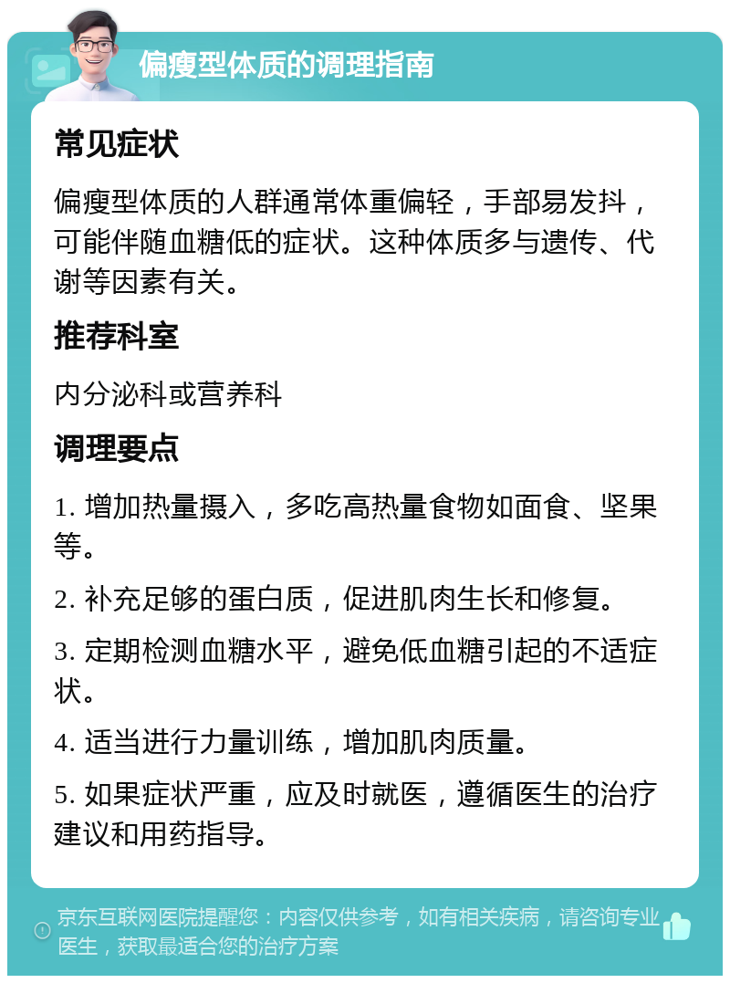 偏瘦型体质的调理指南 常见症状 偏瘦型体质的人群通常体重偏轻，手部易发抖，可能伴随血糖低的症状。这种体质多与遗传、代谢等因素有关。 推荐科室 内分泌科或营养科 调理要点 1. 增加热量摄入，多吃高热量食物如面食、坚果等。 2. 补充足够的蛋白质，促进肌肉生长和修复。 3. 定期检测血糖水平，避免低血糖引起的不适症状。 4. 适当进行力量训练，增加肌肉质量。 5. 如果症状严重，应及时就医，遵循医生的治疗建议和用药指导。