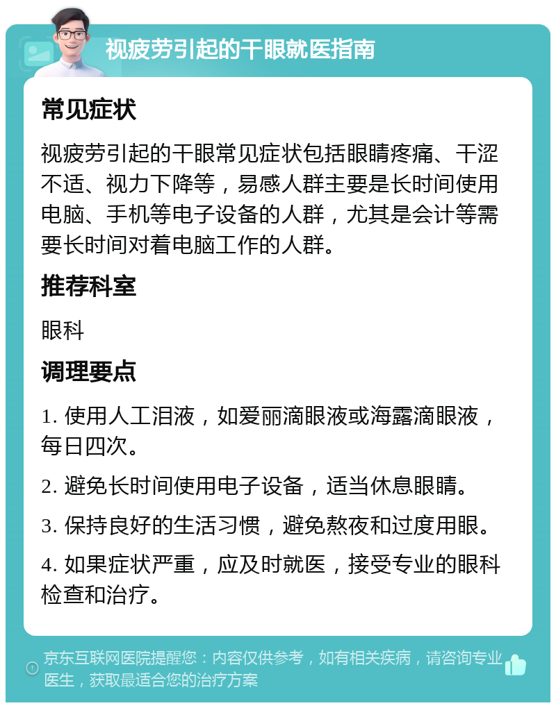 视疲劳引起的干眼就医指南 常见症状 视疲劳引起的干眼常见症状包括眼睛疼痛、干涩不适、视力下降等，易感人群主要是长时间使用电脑、手机等电子设备的人群，尤其是会计等需要长时间对着电脑工作的人群。 推荐科室 眼科 调理要点 1. 使用人工泪液，如爱丽滴眼液或海露滴眼液，每日四次。 2. 避免长时间使用电子设备，适当休息眼睛。 3. 保持良好的生活习惯，避免熬夜和过度用眼。 4. 如果症状严重，应及时就医，接受专业的眼科检查和治疗。