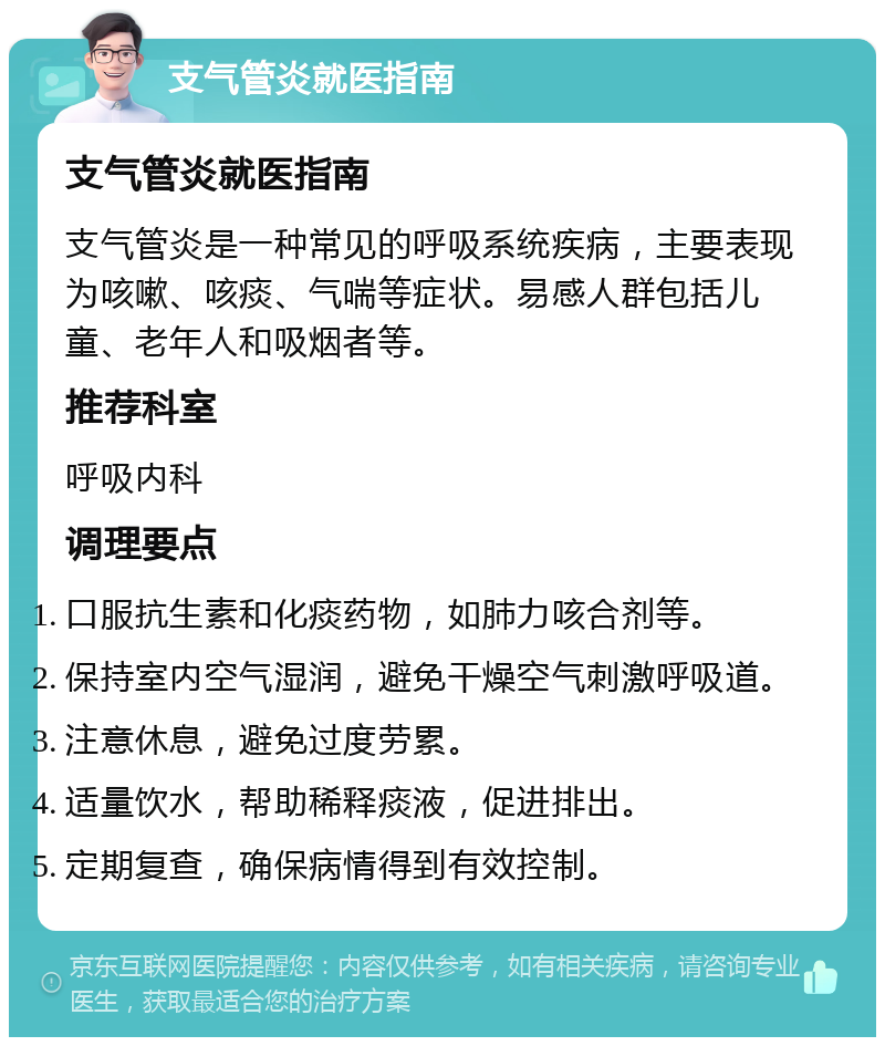 支气管炎就医指南 支气管炎就医指南 支气管炎是一种常见的呼吸系统疾病，主要表现为咳嗽、咳痰、气喘等症状。易感人群包括儿童、老年人和吸烟者等。 推荐科室 呼吸内科 调理要点 口服抗生素和化痰药物，如肺力咳合剂等。 保持室内空气湿润，避免干燥空气刺激呼吸道。 注意休息，避免过度劳累。 适量饮水，帮助稀释痰液，促进排出。 定期复查，确保病情得到有效控制。