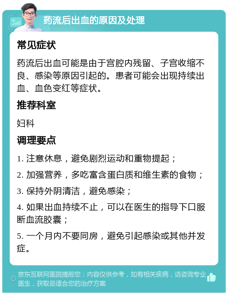 药流后出血的原因及处理 常见症状 药流后出血可能是由于宫腔内残留、子宫收缩不良、感染等原因引起的。患者可能会出现持续出血、血色变红等症状。 推荐科室 妇科 调理要点 1. 注意休息，避免剧烈运动和重物提起； 2. 加强营养，多吃富含蛋白质和维生素的食物； 3. 保持外阴清洁，避免感染； 4. 如果出血持续不止，可以在医生的指导下口服断血流胶囊； 5. 一个月内不要同房，避免引起感染或其他并发症。