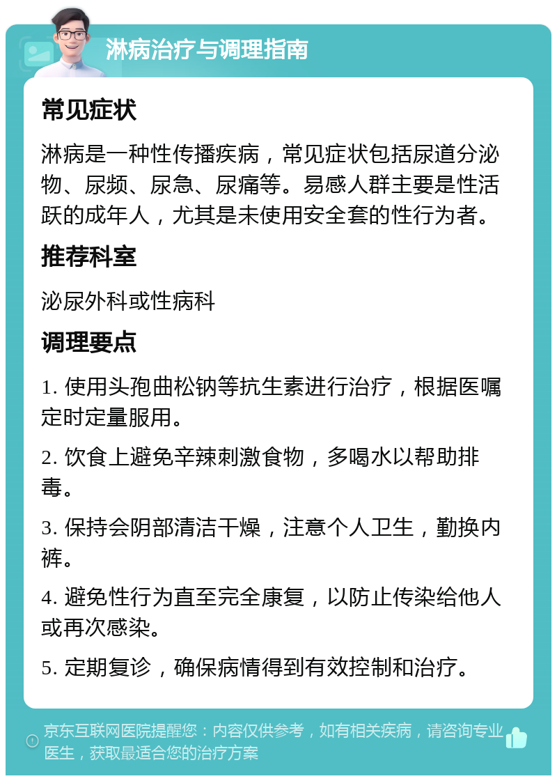 淋病治疗与调理指南 常见症状 淋病是一种性传播疾病，常见症状包括尿道分泌物、尿频、尿急、尿痛等。易感人群主要是性活跃的成年人，尤其是未使用安全套的性行为者。 推荐科室 泌尿外科或性病科 调理要点 1. 使用头孢曲松钠等抗生素进行治疗，根据医嘱定时定量服用。 2. 饮食上避免辛辣刺激食物，多喝水以帮助排毒。 3. 保持会阴部清洁干燥，注意个人卫生，勤换内裤。 4. 避免性行为直至完全康复，以防止传染给他人或再次感染。 5. 定期复诊，确保病情得到有效控制和治疗。