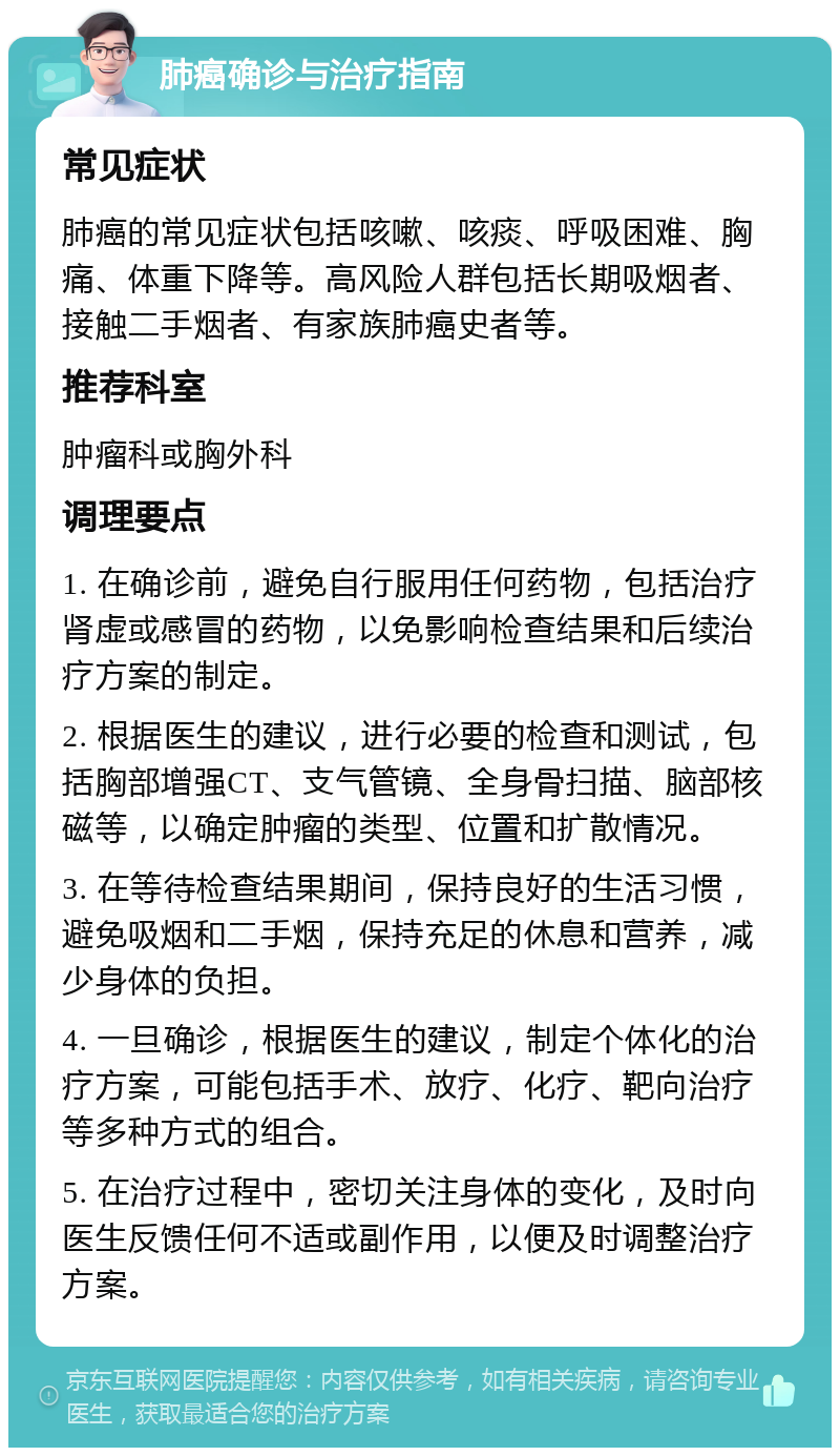 肺癌确诊与治疗指南 常见症状 肺癌的常见症状包括咳嗽、咳痰、呼吸困难、胸痛、体重下降等。高风险人群包括长期吸烟者、接触二手烟者、有家族肺癌史者等。 推荐科室 肿瘤科或胸外科 调理要点 1. 在确诊前，避免自行服用任何药物，包括治疗肾虚或感冒的药物，以免影响检查结果和后续治疗方案的制定。 2. 根据医生的建议，进行必要的检查和测试，包括胸部增强CT、支气管镜、全身骨扫描、脑部核磁等，以确定肿瘤的类型、位置和扩散情况。 3. 在等待检查结果期间，保持良好的生活习惯，避免吸烟和二手烟，保持充足的休息和营养，减少身体的负担。 4. 一旦确诊，根据医生的建议，制定个体化的治疗方案，可能包括手术、放疗、化疗、靶向治疗等多种方式的组合。 5. 在治疗过程中，密切关注身体的变化，及时向医生反馈任何不适或副作用，以便及时调整治疗方案。