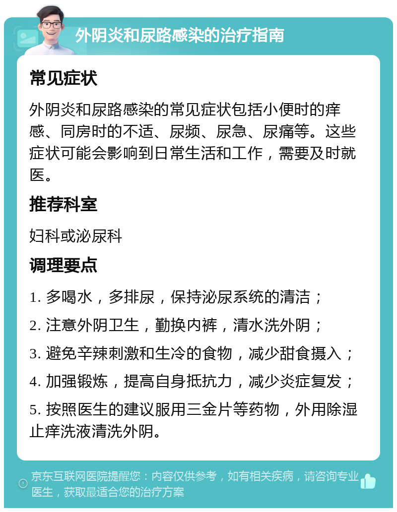 外阴炎和尿路感染的治疗指南 常见症状 外阴炎和尿路感染的常见症状包括小便时的痒感、同房时的不适、尿频、尿急、尿痛等。这些症状可能会影响到日常生活和工作，需要及时就医。 推荐科室 妇科或泌尿科 调理要点 1. 多喝水，多排尿，保持泌尿系统的清洁； 2. 注意外阴卫生，勤换内裤，清水洗外阴； 3. 避免辛辣刺激和生冷的食物，减少甜食摄入； 4. 加强锻炼，提高自身抵抗力，减少炎症复发； 5. 按照医生的建议服用三金片等药物，外用除湿止痒洗液清洗外阴。