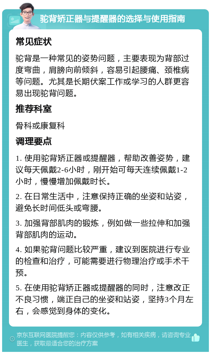 驼背矫正器与提醒器的选择与使用指南 常见症状 驼背是一种常见的姿势问题，主要表现为背部过度弯曲，肩膀向前倾斜，容易引起腰痛、颈椎病等问题。尤其是长期伏案工作或学习的人群更容易出现驼背问题。 推荐科室 骨科或康复科 调理要点 1. 使用驼背矫正器或提醒器，帮助改善姿势，建议每天佩戴2-6小时，刚开始可每天连续佩戴1-2小时，慢慢增加佩戴时长。 2. 在日常生活中，注意保持正确的坐姿和站姿，避免长时间低头或弯腰。 3. 加强背部肌肉的锻炼，例如做一些拉伸和加强背部肌肉的运动。 4. 如果驼背问题比较严重，建议到医院进行专业的检查和治疗，可能需要进行物理治疗或手术干预。 5. 在使用驼背矫正器或提醒器的同时，注意改正不良习惯，端正自己的坐姿和站姿，坚持3个月左右，会感觉到身体的变化。