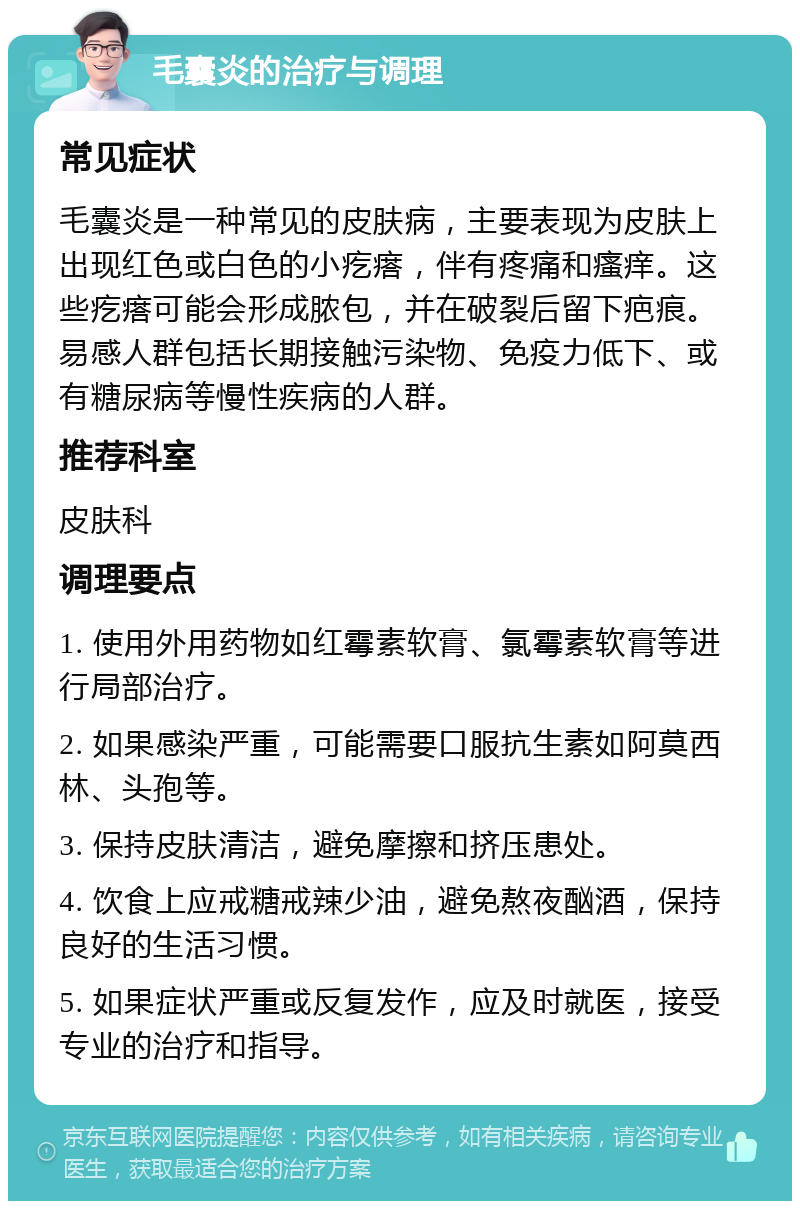 毛囊炎的治疗与调理 常见症状 毛囊炎是一种常见的皮肤病，主要表现为皮肤上出现红色或白色的小疙瘩，伴有疼痛和瘙痒。这些疙瘩可能会形成脓包，并在破裂后留下疤痕。易感人群包括长期接触污染物、免疫力低下、或有糖尿病等慢性疾病的人群。 推荐科室 皮肤科 调理要点 1. 使用外用药物如红霉素软膏、氯霉素软膏等进行局部治疗。 2. 如果感染严重，可能需要口服抗生素如阿莫西林、头孢等。 3. 保持皮肤清洁，避免摩擦和挤压患处。 4. 饮食上应戒糖戒辣少油，避免熬夜酗酒，保持良好的生活习惯。 5. 如果症状严重或反复发作，应及时就医，接受专业的治疗和指导。