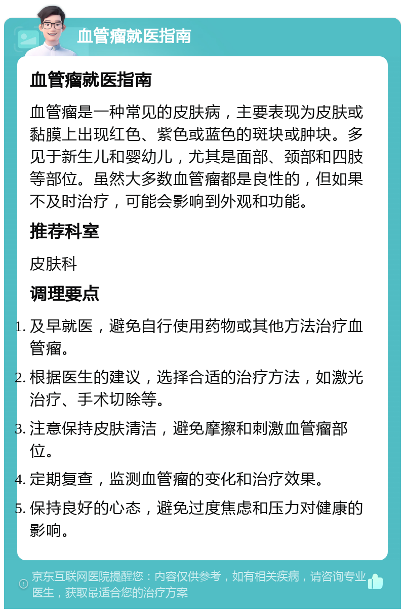 血管瘤就医指南 血管瘤就医指南 血管瘤是一种常见的皮肤病，主要表现为皮肤或黏膜上出现红色、紫色或蓝色的斑块或肿块。多见于新生儿和婴幼儿，尤其是面部、颈部和四肢等部位。虽然大多数血管瘤都是良性的，但如果不及时治疗，可能会影响到外观和功能。 推荐科室 皮肤科 调理要点 及早就医，避免自行使用药物或其他方法治疗血管瘤。 根据医生的建议，选择合适的治疗方法，如激光治疗、手术切除等。 注意保持皮肤清洁，避免摩擦和刺激血管瘤部位。 定期复查，监测血管瘤的变化和治疗效果。 保持良好的心态，避免过度焦虑和压力对健康的影响。