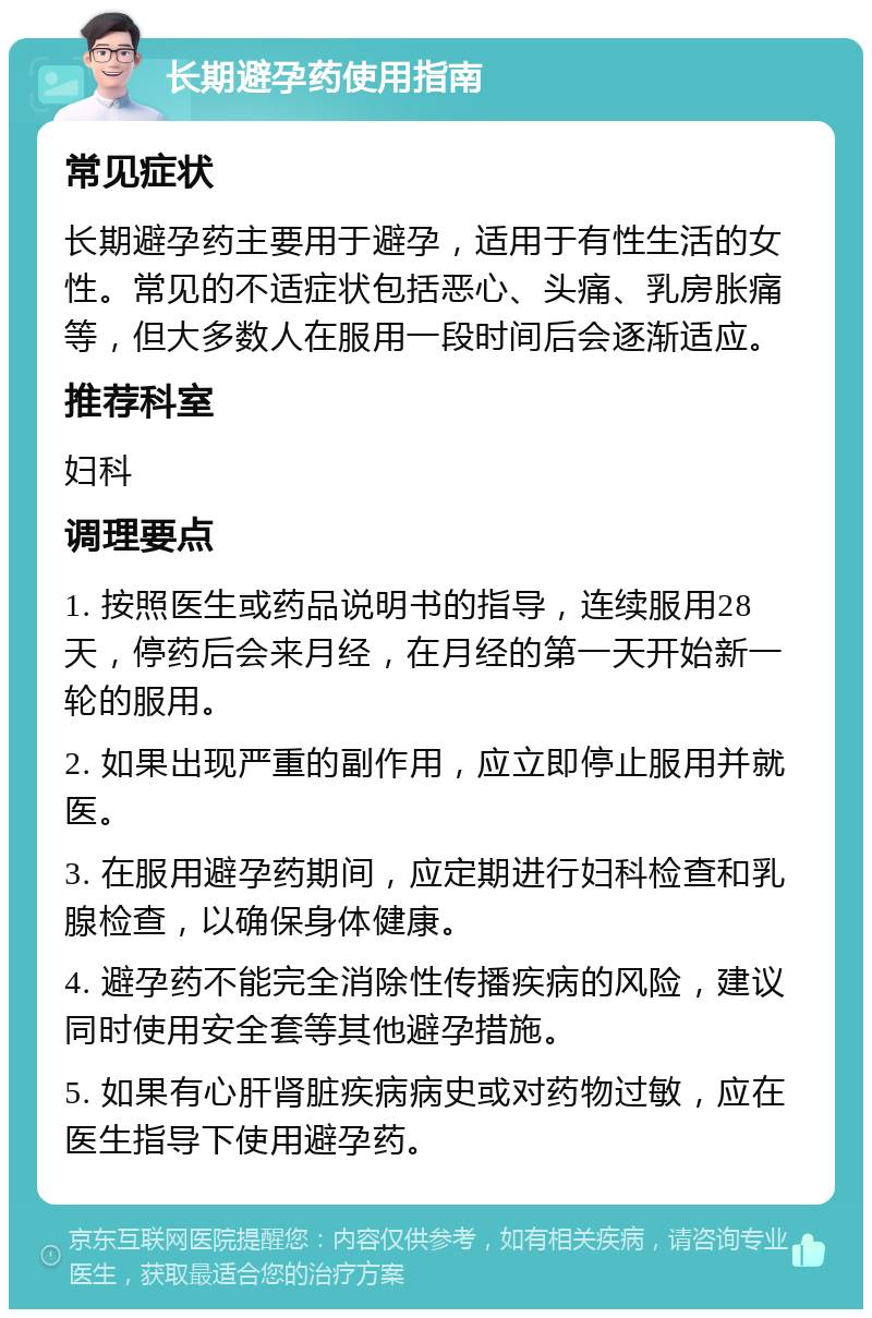 长期避孕药使用指南 常见症状 长期避孕药主要用于避孕，适用于有性生活的女性。常见的不适症状包括恶心、头痛、乳房胀痛等，但大多数人在服用一段时间后会逐渐适应。 推荐科室 妇科 调理要点 1. 按照医生或药品说明书的指导，连续服用28天，停药后会来月经，在月经的第一天开始新一轮的服用。 2. 如果出现严重的副作用，应立即停止服用并就医。 3. 在服用避孕药期间，应定期进行妇科检查和乳腺检查，以确保身体健康。 4. 避孕药不能完全消除性传播疾病的风险，建议同时使用安全套等其他避孕措施。 5. 如果有心肝肾脏疾病病史或对药物过敏，应在医生指导下使用避孕药。