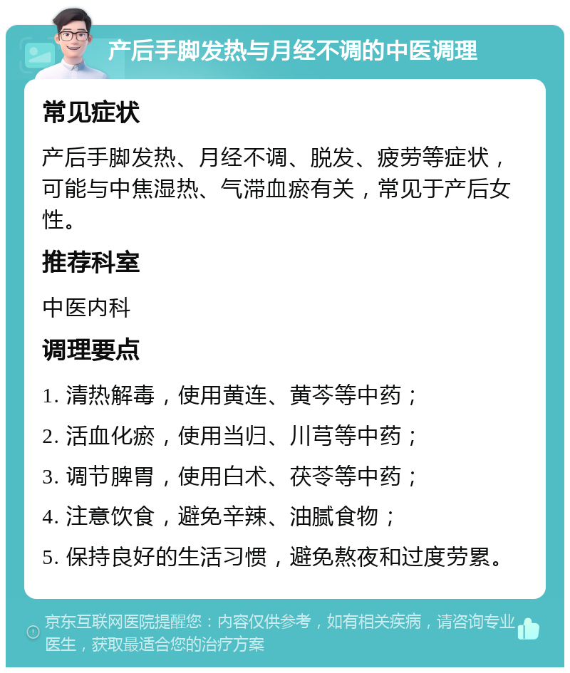 产后手脚发热与月经不调的中医调理 常见症状 产后手脚发热、月经不调、脱发、疲劳等症状，可能与中焦湿热、气滞血瘀有关，常见于产后女性。 推荐科室 中医内科 调理要点 1. 清热解毒，使用黄连、黄芩等中药； 2. 活血化瘀，使用当归、川芎等中药； 3. 调节脾胃，使用白术、茯苓等中药； 4. 注意饮食，避免辛辣、油腻食物； 5. 保持良好的生活习惯，避免熬夜和过度劳累。