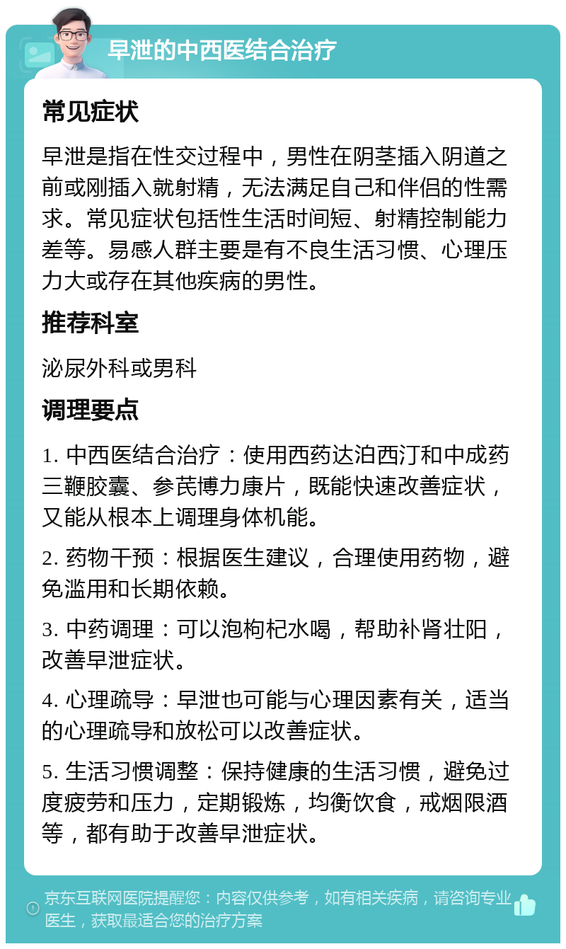 早泄的中西医结合治疗 常见症状 早泄是指在性交过程中，男性在阴茎插入阴道之前或刚插入就射精，无法满足自己和伴侣的性需求。常见症状包括性生活时间短、射精控制能力差等。易感人群主要是有不良生活习惯、心理压力大或存在其他疾病的男性。 推荐科室 泌尿外科或男科 调理要点 1. 中西医结合治疗：使用西药达泊西汀和中成药三鞭胶囊、参芪博力康片，既能快速改善症状，又能从根本上调理身体机能。 2. 药物干预：根据医生建议，合理使用药物，避免滥用和长期依赖。 3. 中药调理：可以泡枸杞水喝，帮助补肾壮阳，改善早泄症状。 4. 心理疏导：早泄也可能与心理因素有关，适当的心理疏导和放松可以改善症状。 5. 生活习惯调整：保持健康的生活习惯，避免过度疲劳和压力，定期锻炼，均衡饮食，戒烟限酒等，都有助于改善早泄症状。