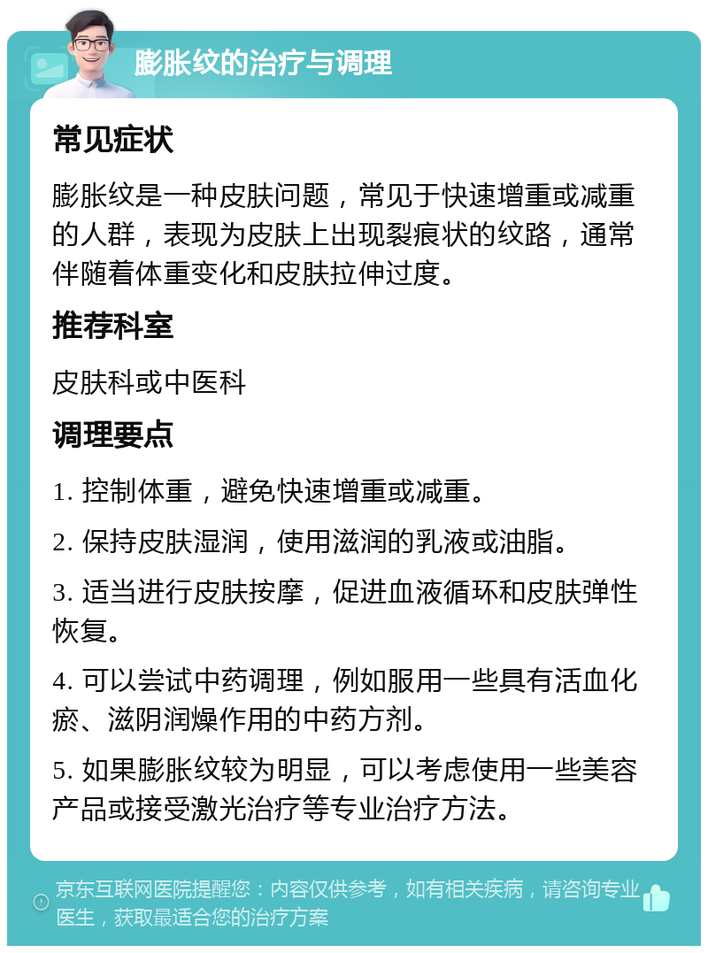 膨胀纹的治疗与调理 常见症状 膨胀纹是一种皮肤问题，常见于快速增重或减重的人群，表现为皮肤上出现裂痕状的纹路，通常伴随着体重变化和皮肤拉伸过度。 推荐科室 皮肤科或中医科 调理要点 1. 控制体重，避免快速增重或减重。 2. 保持皮肤湿润，使用滋润的乳液或油脂。 3. 适当进行皮肤按摩，促进血液循环和皮肤弹性恢复。 4. 可以尝试中药调理，例如服用一些具有活血化瘀、滋阴润燥作用的中药方剂。 5. 如果膨胀纹较为明显，可以考虑使用一些美容产品或接受激光治疗等专业治疗方法。