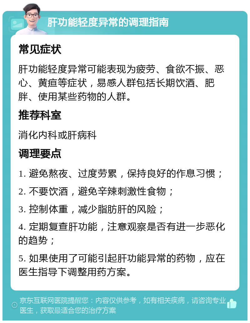 肝功能轻度异常的调理指南 常见症状 肝功能轻度异常可能表现为疲劳、食欲不振、恶心、黄疸等症状，易感人群包括长期饮酒、肥胖、使用某些药物的人群。 推荐科室 消化内科或肝病科 调理要点 1. 避免熬夜、过度劳累，保持良好的作息习惯； 2. 不要饮酒，避免辛辣刺激性食物； 3. 控制体重，减少脂肪肝的风险； 4. 定期复查肝功能，注意观察是否有进一步恶化的趋势； 5. 如果使用了可能引起肝功能异常的药物，应在医生指导下调整用药方案。