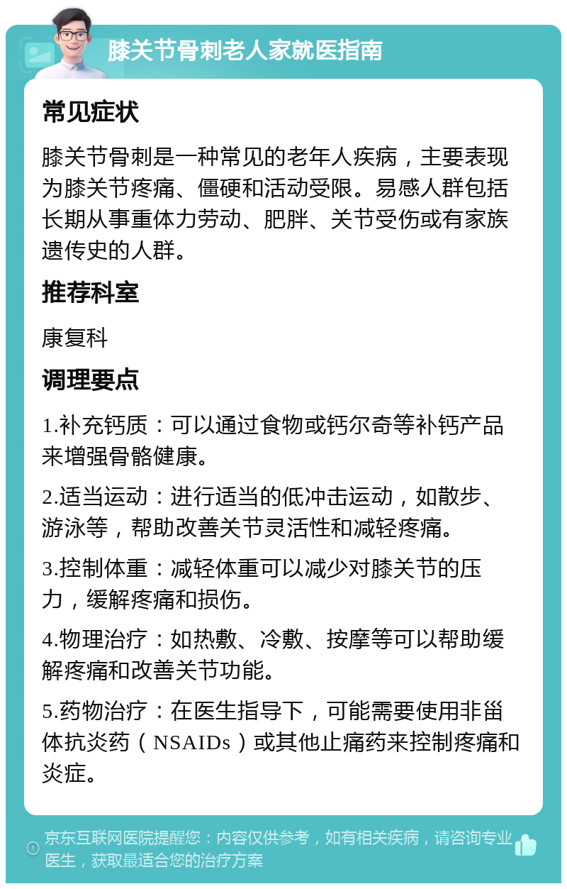 膝关节骨刺老人家就医指南 常见症状 膝关节骨刺是一种常见的老年人疾病，主要表现为膝关节疼痛、僵硬和活动受限。易感人群包括长期从事重体力劳动、肥胖、关节受伤或有家族遗传史的人群。 推荐科室 康复科 调理要点 1.补充钙质：可以通过食物或钙尔奇等补钙产品来增强骨骼健康。 2.适当运动：进行适当的低冲击运动，如散步、游泳等，帮助改善关节灵活性和减轻疼痛。 3.控制体重：减轻体重可以减少对膝关节的压力，缓解疼痛和损伤。 4.物理治疗：如热敷、冷敷、按摩等可以帮助缓解疼痛和改善关节功能。 5.药物治疗：在医生指导下，可能需要使用非甾体抗炎药（NSAIDs）或其他止痛药来控制疼痛和炎症。