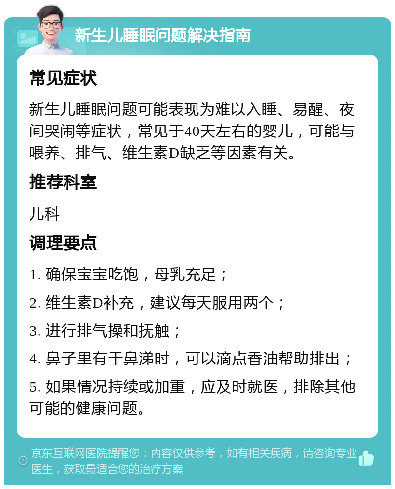 新生儿睡眠问题解决指南 常见症状 新生儿睡眠问题可能表现为难以入睡、易醒、夜间哭闹等症状，常见于40天左右的婴儿，可能与喂养、排气、维生素D缺乏等因素有关。 推荐科室 儿科 调理要点 1. 确保宝宝吃饱，母乳充足； 2. 维生素D补充，建议每天服用两个； 3. 进行排气操和抚触； 4. 鼻子里有干鼻涕时，可以滴点香油帮助排出； 5. 如果情况持续或加重，应及时就医，排除其他可能的健康问题。