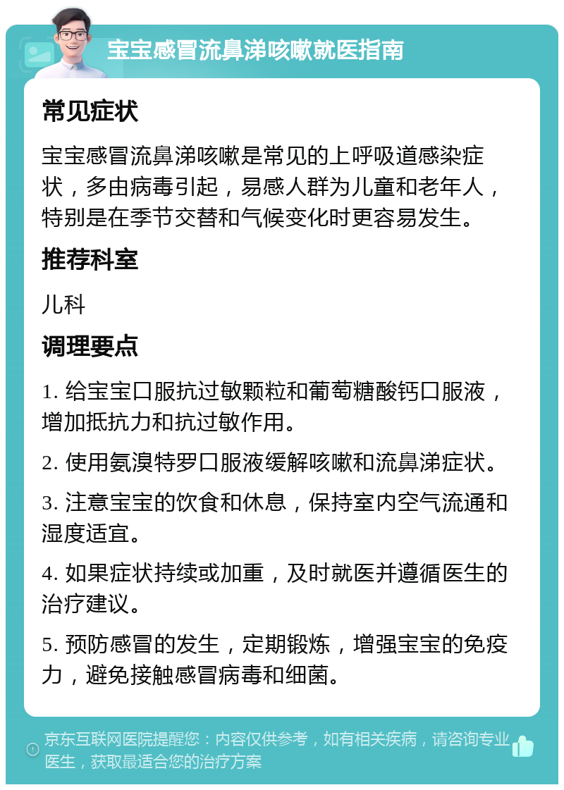 宝宝感冒流鼻涕咳嗽就医指南 常见症状 宝宝感冒流鼻涕咳嗽是常见的上呼吸道感染症状，多由病毒引起，易感人群为儿童和老年人，特别是在季节交替和气候变化时更容易发生。 推荐科室 儿科 调理要点 1. 给宝宝口服抗过敏颗粒和葡萄糖酸钙口服液，增加抵抗力和抗过敏作用。 2. 使用氨溴特罗口服液缓解咳嗽和流鼻涕症状。 3. 注意宝宝的饮食和休息，保持室内空气流通和湿度适宜。 4. 如果症状持续或加重，及时就医并遵循医生的治疗建议。 5. 预防感冒的发生，定期锻炼，增强宝宝的免疫力，避免接触感冒病毒和细菌。