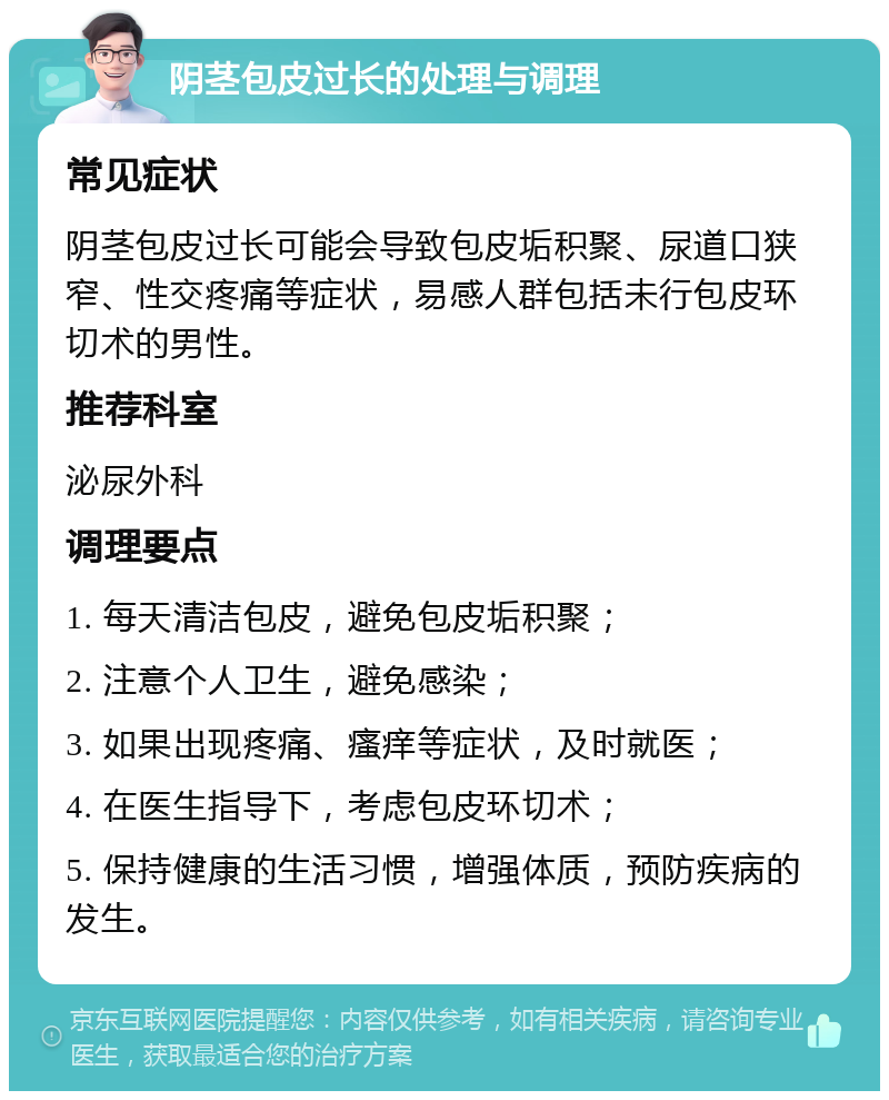 阴茎包皮过长的处理与调理 常见症状 阴茎包皮过长可能会导致包皮垢积聚、尿道口狭窄、性交疼痛等症状，易感人群包括未行包皮环切术的男性。 推荐科室 泌尿外科 调理要点 1. 每天清洁包皮，避免包皮垢积聚； 2. 注意个人卫生，避免感染； 3. 如果出现疼痛、瘙痒等症状，及时就医； 4. 在医生指导下，考虑包皮环切术； 5. 保持健康的生活习惯，增强体质，预防疾病的发生。