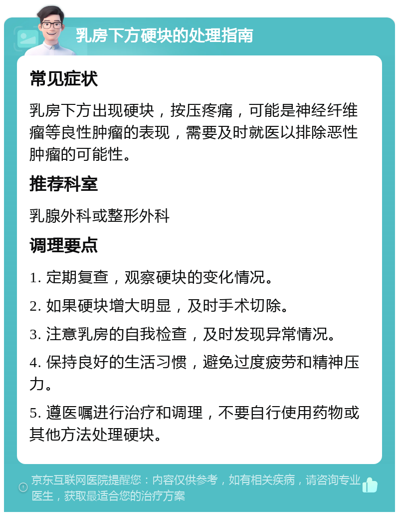 乳房下方硬块的处理指南 常见症状 乳房下方出现硬块，按压疼痛，可能是神经纤维瘤等良性肿瘤的表现，需要及时就医以排除恶性肿瘤的可能性。 推荐科室 乳腺外科或整形外科 调理要点 1. 定期复查，观察硬块的变化情况。 2. 如果硬块增大明显，及时手术切除。 3. 注意乳房的自我检查，及时发现异常情况。 4. 保持良好的生活习惯，避免过度疲劳和精神压力。 5. 遵医嘱进行治疗和调理，不要自行使用药物或其他方法处理硬块。