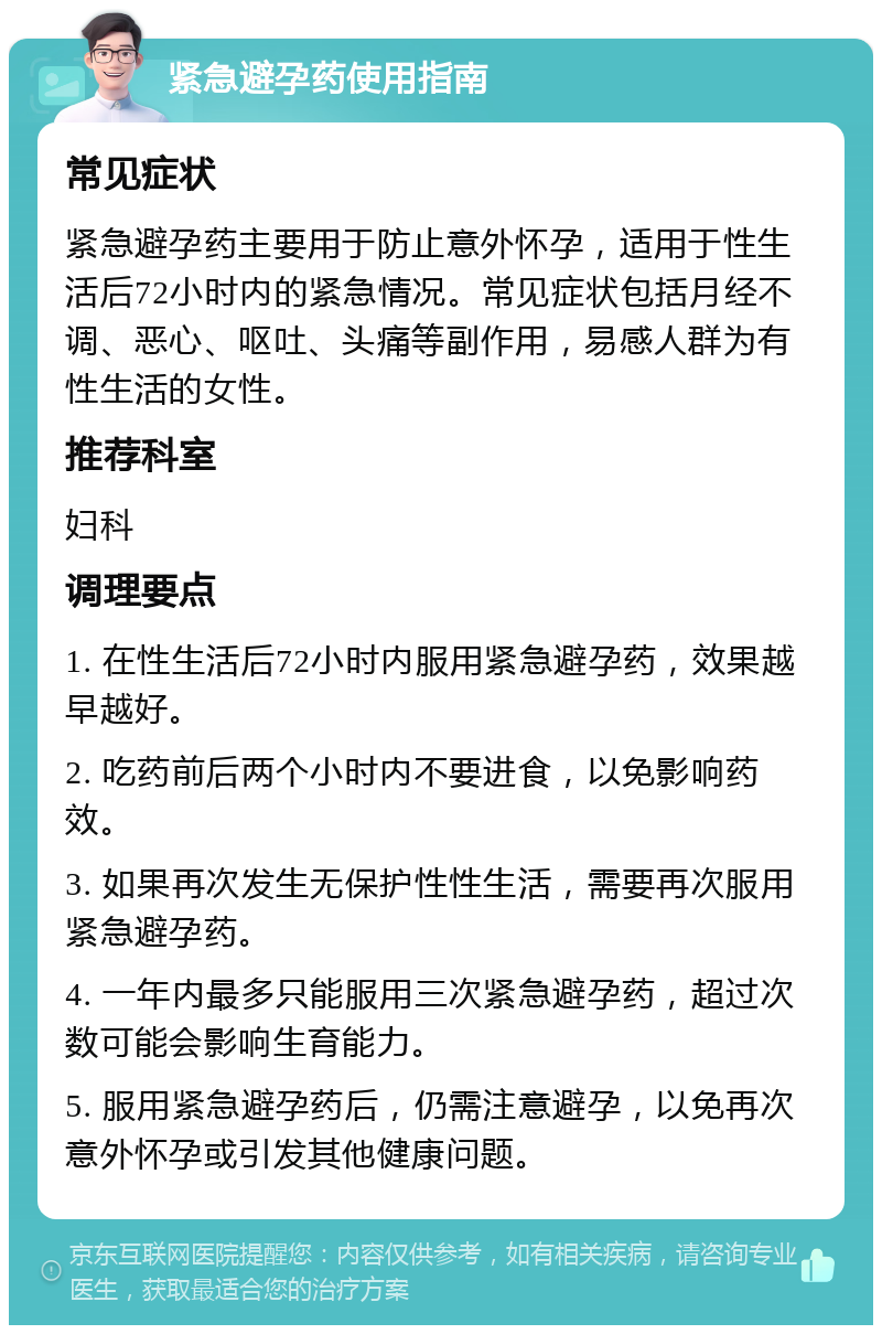 紧急避孕药使用指南 常见症状 紧急避孕药主要用于防止意外怀孕，适用于性生活后72小时内的紧急情况。常见症状包括月经不调、恶心、呕吐、头痛等副作用，易感人群为有性生活的女性。 推荐科室 妇科 调理要点 1. 在性生活后72小时内服用紧急避孕药，效果越早越好。 2. 吃药前后两个小时内不要进食，以免影响药效。 3. 如果再次发生无保护性性生活，需要再次服用紧急避孕药。 4. 一年内最多只能服用三次紧急避孕药，超过次数可能会影响生育能力。 5. 服用紧急避孕药后，仍需注意避孕，以免再次意外怀孕或引发其他健康问题。