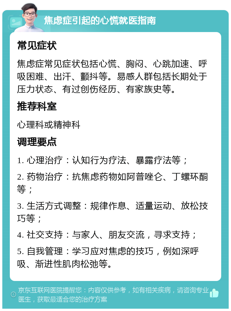 焦虑症引起的心慌就医指南 常见症状 焦虑症常见症状包括心慌、胸闷、心跳加速、呼吸困难、出汗、颤抖等。易感人群包括长期处于压力状态、有过创伤经历、有家族史等。 推荐科室 心理科或精神科 调理要点 1. 心理治疗：认知行为疗法、暴露疗法等； 2. 药物治疗：抗焦虑药物如阿普唑仑、丁螺环酮等； 3. 生活方式调整：规律作息、适量运动、放松技巧等； 4. 社交支持：与家人、朋友交流，寻求支持； 5. 自我管理：学习应对焦虑的技巧，例如深呼吸、渐进性肌肉松弛等。