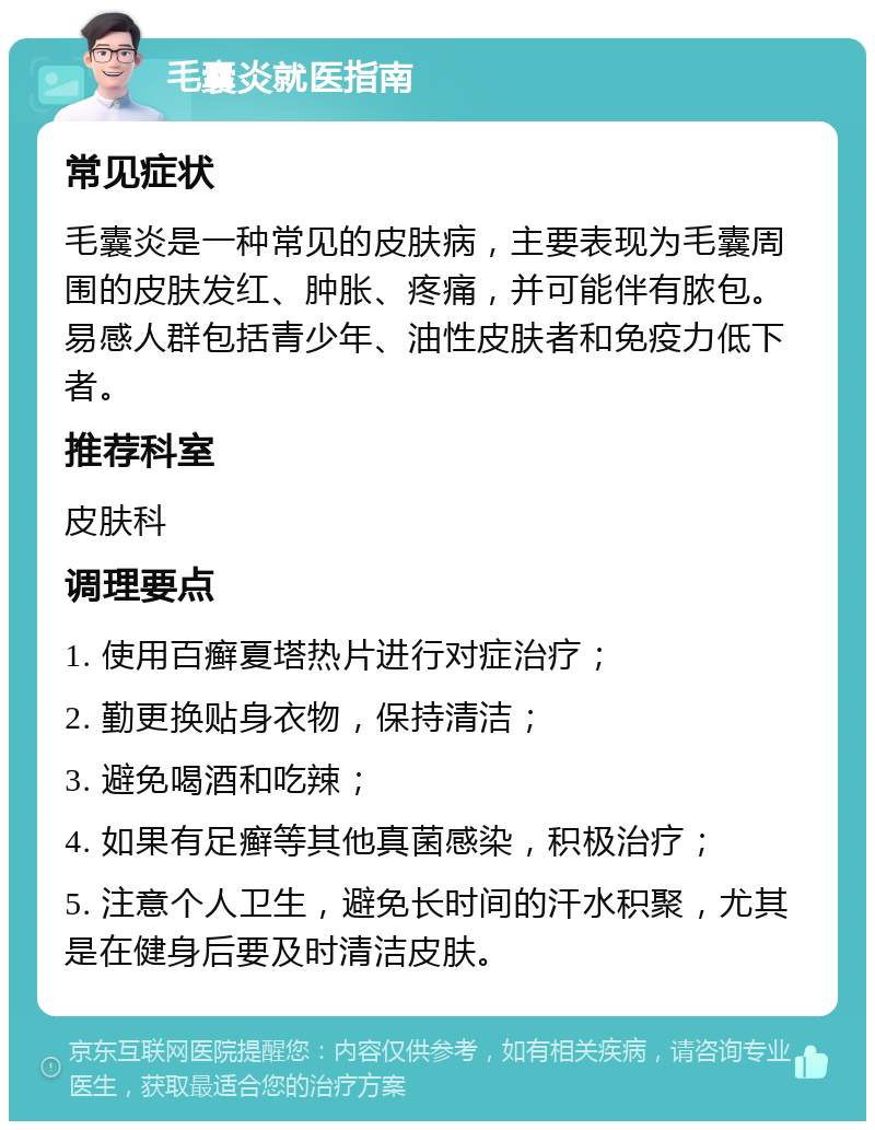 毛囊炎就医指南 常见症状 毛囊炎是一种常见的皮肤病，主要表现为毛囊周围的皮肤发红、肿胀、疼痛，并可能伴有脓包。易感人群包括青少年、油性皮肤者和免疫力低下者。 推荐科室 皮肤科 调理要点 1. 使用百癣夏塔热片进行对症治疗； 2. 勤更换贴身衣物，保持清洁； 3. 避免喝酒和吃辣； 4. 如果有足癣等其他真菌感染，积极治疗； 5. 注意个人卫生，避免长时间的汗水积聚，尤其是在健身后要及时清洁皮肤。