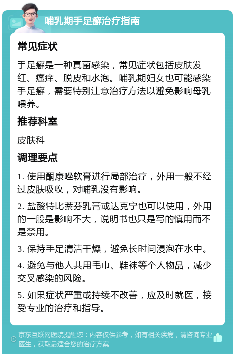 哺乳期手足癣治疗指南 常见症状 手足癣是一种真菌感染，常见症状包括皮肤发红、瘙痒、脱皮和水泡。哺乳期妇女也可能感染手足癣，需要特别注意治疗方法以避免影响母乳喂养。 推荐科室 皮肤科 调理要点 1. 使用酮康唑软膏进行局部治疗，外用一般不经过皮肤吸收，对哺乳没有影响。 2. 盐酸特比萘芬乳膏或达克宁也可以使用，外用的一般是影响不大，说明书也只是写的慎用而不是禁用。 3. 保持手足清洁干燥，避免长时间浸泡在水中。 4. 避免与他人共用毛巾、鞋袜等个人物品，减少交叉感染的风险。 5. 如果症状严重或持续不改善，应及时就医，接受专业的治疗和指导。